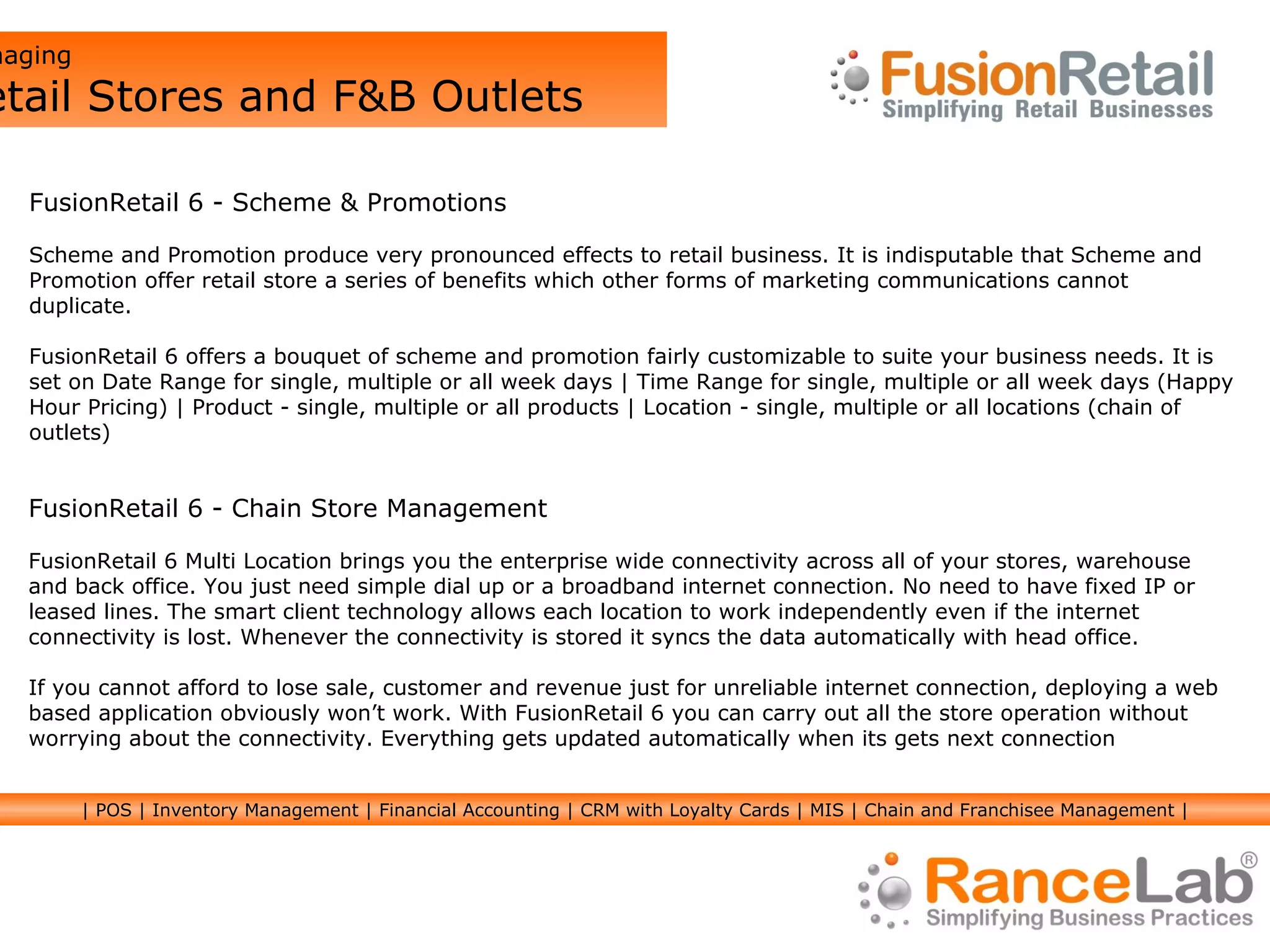 Managing  Retail Stores and F&B Outlets FusionRetail 6 - Chain Store Management FusionRetail 6 Multi Location brings you the enterprise wide connectivity across all of your stores, warehouse and back office. You just need simple dial up or a broadband internet connection. No need to have fixed IP or leased lines. The smart client technology allows each location to work independently even if the internet connectivity is lost. Whenever the connectivity is stored it syncs the data automatically with head office. If you cannot afford to lose sale, customer and revenue just for unreliable internet connection, deploying a web based application obviously won’t work. With FusionRetail 6 you can carry out all the store operation without worrying about the connectivity. Everything gets updated automatically when its gets next connection FusionRetail 6 - Scheme & Promotions Scheme and Promotion produce very pronounced effects to retail business. It is indisputable that Scheme and Promotion offer retail store a series of benefits which other forms of marketing communications cannot duplicate. FusionRetail 6 offers a bouquet of scheme and promotion fairly customizable to suite your business needs. It is set on Date Range for single, multiple or all week days | Time Range for single, multiple or all week days (Happy Hour Pricing) | Product - single, multiple or all products | Location - single, multiple or all locations (chain of outlets) | POS | Inventory Management | Financial Accounting | CRM with Loyalty Cards | MIS | Chain and Franchisee Management | 