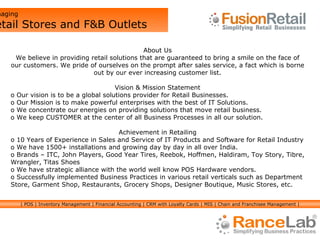 About Us We believe in providing retail solutions that are guaranteed to bring a smile on the face of our customers. We pride of ourselves on the prompt after sales service, a fact which is borne out by our ever increasing customer list. Vision & Mission Statement Our vision is to be a global solutions provider for Retail Businesses. Our Mission is to make powerful enterprises with the best of IT Solutions.  We concentrate our   energies on providing solutions that move retail business. We keep CUSTOMER at the center of all Business Processes in all our solution. Achievement in Retailing 10 Years of Experience in Sales and Service of IT Products and Software for Retail Industry  We have 1500+ installations and growing day by day in all over India.  Brands – ITC, John Players, Good Year Tires, Reebok, Hoffmen, Haldiram, Toy Story, Tibre, Wrangler, Titas Shoes We have strategic alliance with the world well know POS Hardware vendors.  Successfully implemented Business Practices in various retail verticals such as Department Store, Garment Shop, Restaurants, Grocery Shops, Designer Boutique, Music Stores, etc.  Managing  Retail Stores and F&B Outlets | POS | Inventory Management | Financial Accounting | CRM with Loyalty Cards | MIS | Chain and Franchisee Management | 