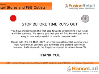 STOP BEFORE TIME RUNS OUT You have indeed taken the first step towards streamlining your Retail and F&B business. We assure you that you will find FusionRetail very easy to use and powerful to handle complex tasks.   Please call +91-33-4066-4277  or email sales@rancelab.com to know how FusionRetail can help you automate and expand your retail business. AND please do not forget to request for a free demo CD. THANK YOU Managing  Retail Stores and F&B Outlets | POS | Inventory Management | Financial Accounting | CRM with Loyalty Cards | MIS | Chain and Franchisee Management | 