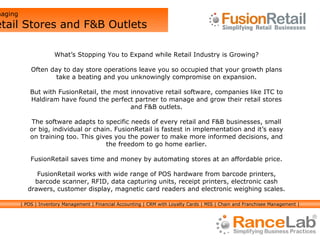 What’s Stopping You to Expand while Retail Industry is Growing? Often day to day store operations leave you so occupied that your growth plans take a beating and you unknowingly compromise on expansion. But with FusionRetail, the most innovative retail software, companies like ITC to Haldiram have found the perfect partner to manage and grow their retail stores and F&B outlets. The software adapts to specific needs of every retail and F&B businesses, small or big, individual or chain. FusionRetail is fastest in implementation and it’s easy on training too. This gives you the power to make more informed decisions, and the freedom to go home earlier. FusionRetail saves time and money by automating stores at an affordable price. FusionRetail works with wide range of POS hardware from barcode printers, barcode scanner, RFID, data capturing units, receipt printers, electronic cash drawers, customer display, magnetic card readers and electronic weighing scales. Managing  Retail Stores and F&B Outlets | POS | Inventory Management | Financial Accounting | CRM with Loyalty Cards | MIS | Chain and Franchisee Management | 
