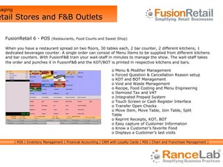 Managing  Retail Stores and F&B Outlets FusionRetail 6 - POS  (Restaurants, Food Courts and Sweet Shop) When you have a restaurant spread on two floors, 30 tables each, 2 bar counter, 2 different kitchens, 1 dedicated beverages counter. A single order can consist of Menu Items to be supplied from different kitchens and bar counters. With FusionF&B train your wait-staff in minutes to manage the show. The wait-staff takes  the order and punches it in FusionF&B   and the KOT/BOT is printed in respective kitchens and bars. Menu & Modifier Management Forced Question & Cancellation Reason setup KOT and BOT Management Void and Waste Management Recipe, Food Costing and Menu Engineering Itemized Tax and VAT Integrated Prepaid System Touch Screen or Cash Register Interface Transfer Open Checks Move Item, Move Table, Join Table, Split Table Reprint Receipts, KOT, BOT Easy capture of Customer Information Know a Customer’s favorite Food Displays a Customer’s last visits | POS | Inventory Management | Financial Accounting | CRM with Loyalty Cards | MIS | Chain and Franchisee Management | 