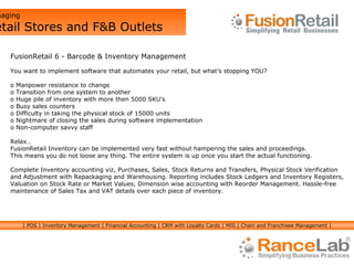 Managing  Retail Stores and F&B Outlets FusionRetail 6 - Barcode & Inventory Management You want to implement software that automates your retail, but what’s stopping YOU? Manpower resistance to change  Transition from one system to another Huge pile of inventory with more then 5000 SKU’s Busy sales counters Difficulty in taking the physical stock of 15000 units Nightmare of closing the sales during software implementation Non-computer savvy staff Relax… FusionRetail Inventory can be implemented very fast without hampering the sales and proceedings.  This means you do not loose any thing. The entire system is up once you start the actual functioning. Complete Inventory accounting viz, Purchases, Sales, Stock Returns and Transfers, Physical Stock Verification  and Adjustment with Repackaging and Warehousing. Reporting includes Stock Ledgers and Inventory Registers,  Valuation on Stock Rate or Market Values, Dimension wise accounting with Reorder Management. Hassle-free maintenance of Sales Tax and VAT details over each piece of inventory. | POS | Inventory Management | Financial Accounting | CRM with Loyalty Cards | MIS | Chain and Franchisee Management | 