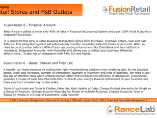 Managing  Retail Stores and F&B Outlets FusionRetail 6 - Financial Account What if you’re asked to enter only 40% of data in Financial Accounting System and your 100% Final Accounts is prepared? Surprised… It is observed that 60% of retail business transaction comes from Purchase, Purchase Return, Sale and Sale Returns. This integrated system will automatically transfer necessary data into books of accounts. What you need to do is to enter balance 40% of your accounting information (like Cash/Bank and Journal/Contra Vouchers). Integrated Accounts  with FusionRetail 6 allows you to rollout your business efficiently. What’s more… It also has an integration with Tally 9.0 and higher. FusionRetail 6 - Order, Challan and Price List A retailer can make revenue by making the right merchandising decisions than anything else. As the business grows, work load increases, number of transaction, quantity of inventory and area of business. We need a tool-box full of effective tools which reduces human effort and increases the efficiency of manpower. FusionRetail provides a couple of such beautiful tools that re-directs your energy towards betterment of your business and frees you from complex day-to-day tasks. Some of such tools are Order & Challan, Price List, Bulk Update of Data, Change Product Hierarchy for Single or a Group of Products, Change Account Hierarchy for Single or Multiple Accounts, Change Customer Type or Status for Single or a Group of Customers, Copy Voucher | POS | Inventory Management | Financial Accounting | CRM with Loyalty Cards | MIS | Chain and Franchisee Management | 
