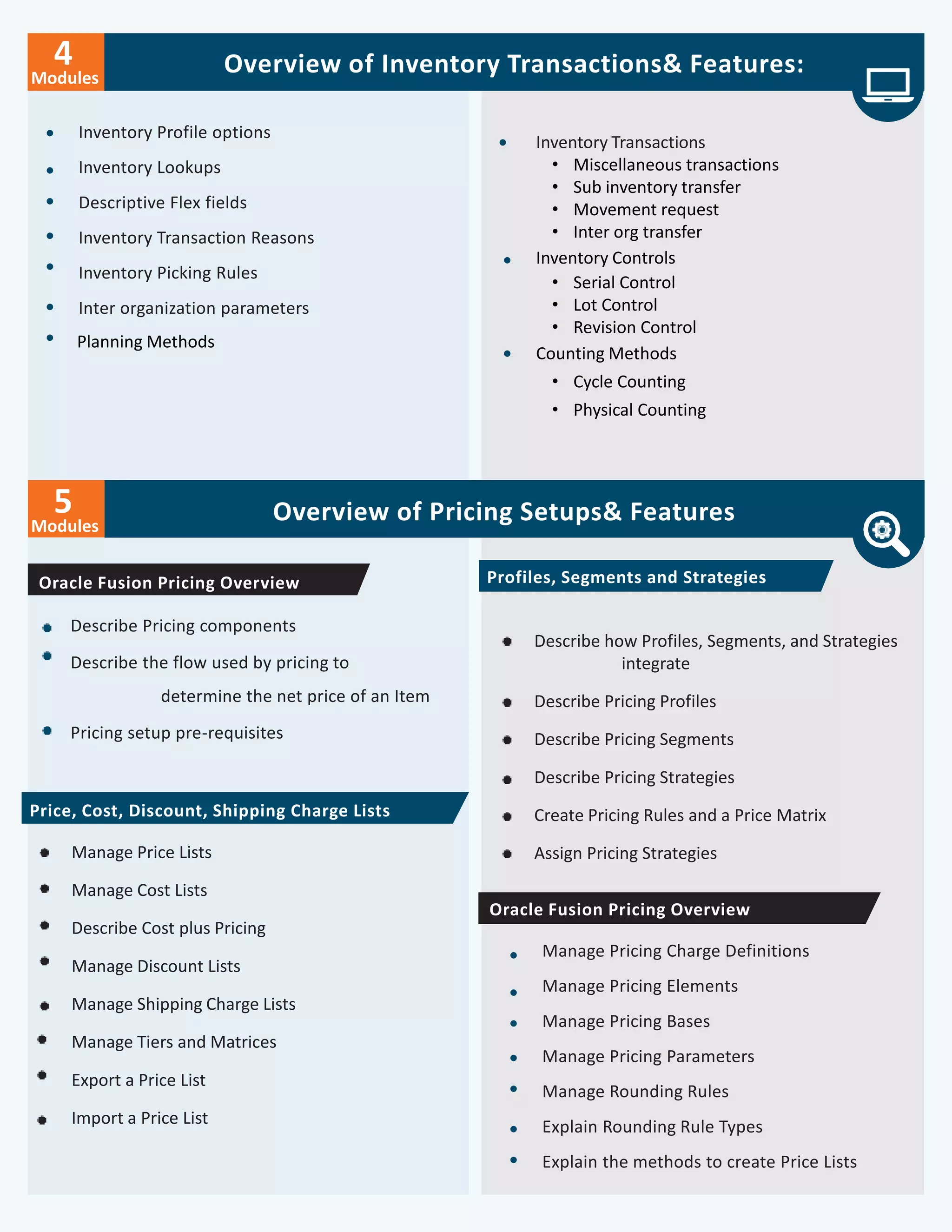 Overview of Inventory Transactions& Features:
Inventory Profile options
Inventory Lookups
Descriptive Flex fields
Inventory Transaction Reasons
Inventory Picking Rules
Inter organization parameters
Planning Methods
Modules
5 Overview of Pricing Setups& Features
Describe Pricing components
Describe the flow used by pricing to
determine the net price of an Item
Pricing setup pre-requisites
Describe how Profiles, Segments, and Strategies
integrate
Describe Pricing Profiles
Describe Pricing Segments
Describe Pricing Strategies
Create Pricing Rules and a Price Matrix
Assign Pricing Strategies
Modules
4
Inventory Transactions
• Miscellaneous transactions
• Sub inventory transfer
• Movement request
• Inter org transfer
Inventory Controls
• Serial Control
• Lot Control
• Revision Control
Counting Methods
• Cycle Counting
• Physical Counting
Oracle Fusion Pricing Overview Profiles, Segments and Strategies
Price, Cost, Discount, Shipping Charge Lists
Manage Price Lists
Manage Cost Lists
Describe Cost plus Pricing
Manage Discount Lists
Manage Shipping Charge Lists
Manage Tiers and Matrices
Export a Price List
Import a Price List
Oracle Fusion Pricing Overview
Manage Pricing Charge Definitions
Manage Pricing Elements
Manage Pricing Bases
Manage Pricing Parameters
Manage Rounding Rules
Explain Rounding Rule Types
Explain the methods to create Price Lists
 