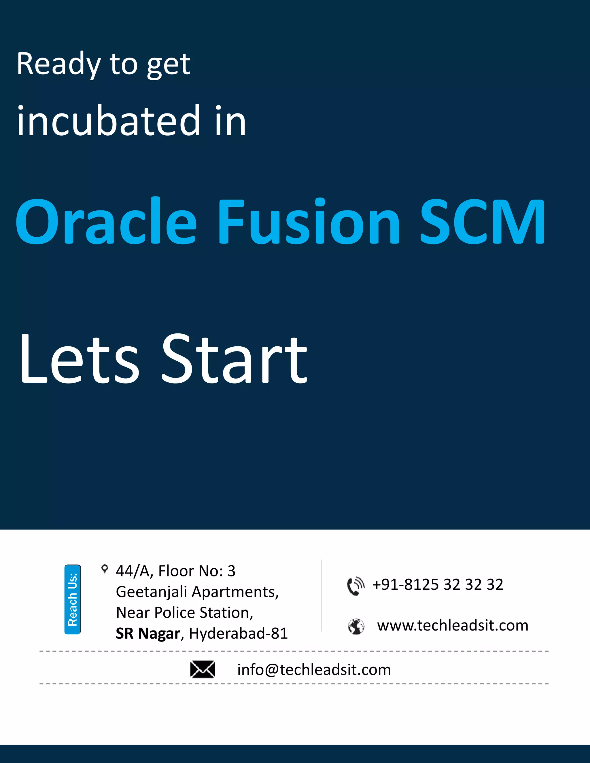Ready to get
incubated in
Oracle Fusion SCM
Lets Start
+91-8125 32 32 32
www.techleadsit.com
44/A, Floor No: 3
Geetanjali Apartments,
Near Police Station,
SR Nagar, Hyderabad-81
info@techleadsit.com
 