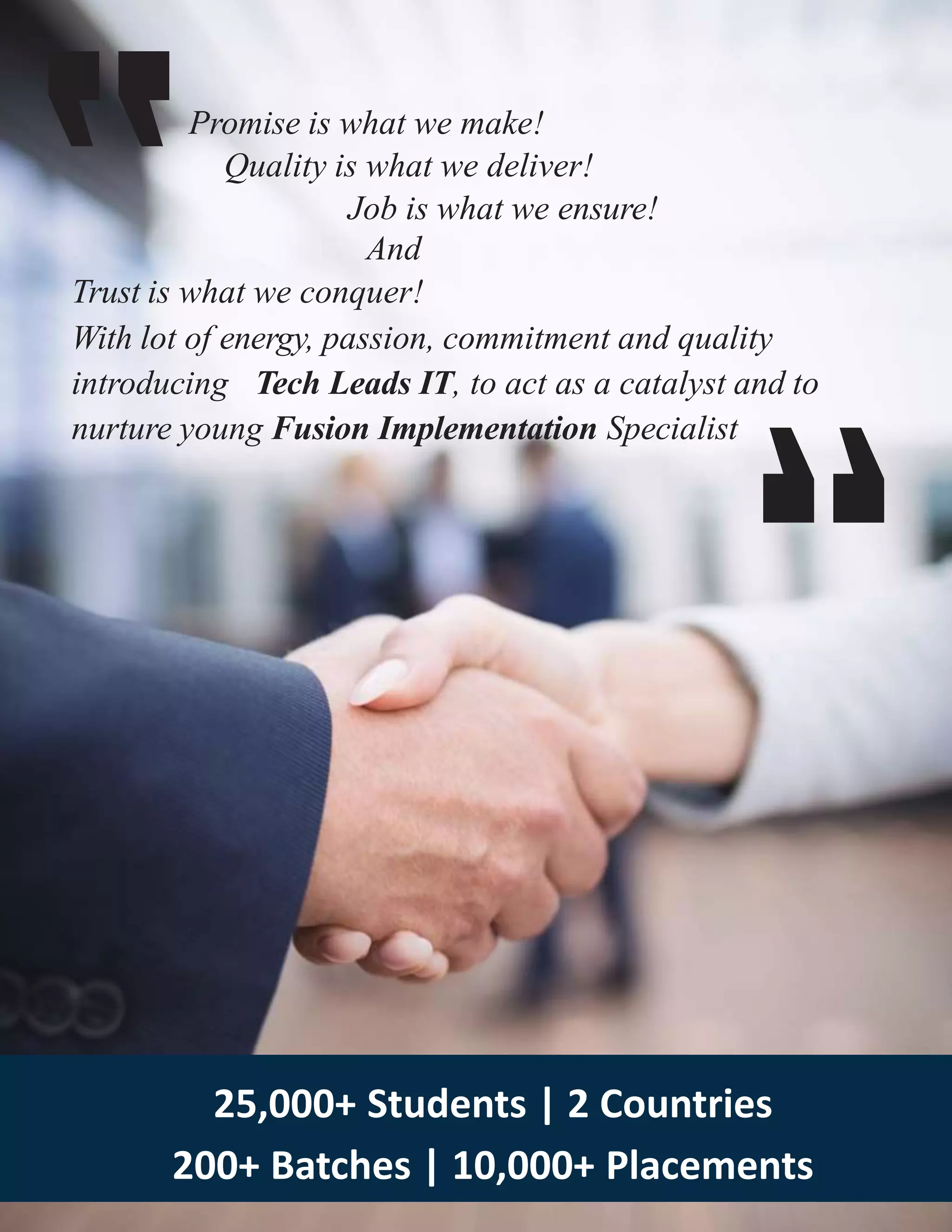 Promise is what we make!
Quality is what we deliver!
Job is what we ensure!
And
Trust is what we conquer!
With lot of energy, passion, commitment and quality
introducing Tech Leads IT, to act as a catalyst and to
nurture young Fusion Implementation Specialist
25,000+ Students | 2 Countries
200+ Batches | 10,000+ Placements
 