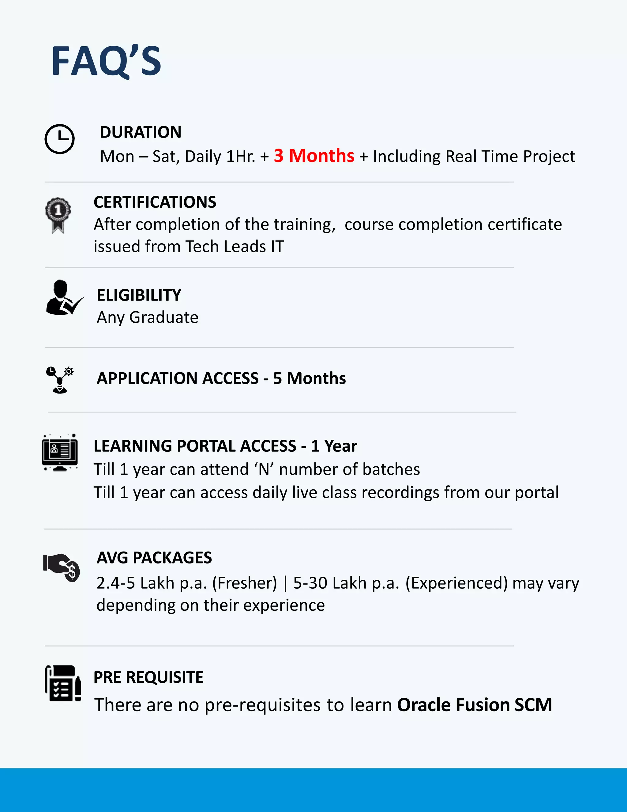FAQ’S
PRE REQUISITE
There are no pre-requisites to learn Oracle Fusion SCM
APPLICATION ACCESS - 5 Months
LEARNING PORTAL ACCESS - 1 Year
Till 1 year can attend ‘N’ number of batches
Till 1 year can access daily live class recordings from our portal
DURATION
Mon – Sat, Daily 1Hr. + 3 Months + Including Real Time Project
ELIGIBILITY
Any Graduate
CERTIFICATIONS
After completion of the training, course completion certificate
issued from Tech Leads IT
AVG PACKAGES
2.4-5 Lakh p.a. (Fresher) | 5-30 Lakh p.a. (Experienced) may vary
depending on their experience
 