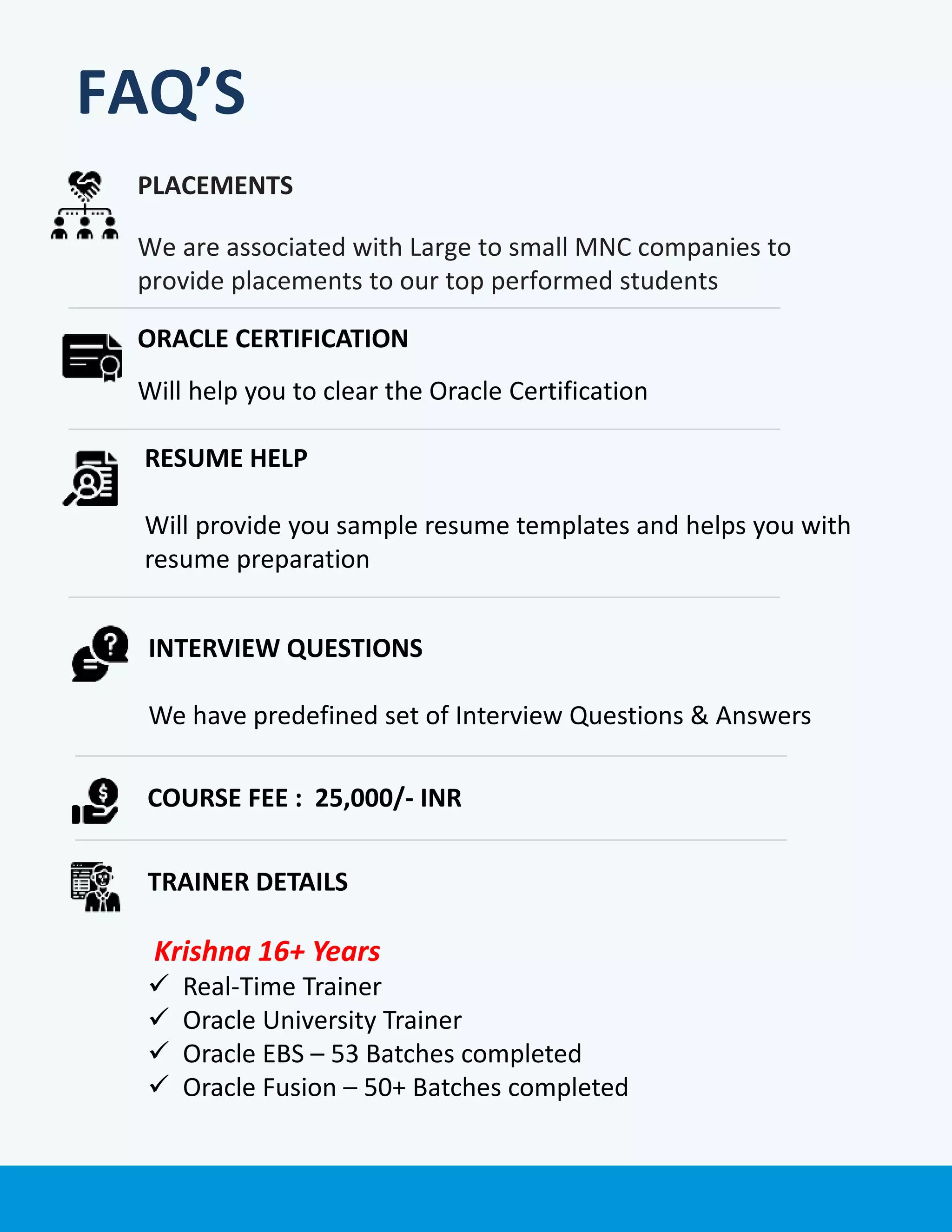 PLACEMENTS
We are associated with Large to small MNC companies to
provide placements to our top performed students
ORACLE CERTIFICATION
Will help you to clear the Oracle Certification
COURSE FEE : 25,000/- INR
TRAINER DETAILS
Krishna 16+ Years
 Real-Time Trainer
 Oracle University Trainer
 Oracle EBS – 53 Batches completed
 Oracle Fusion – 50+ Batches completed
RESUME HELP
Will provide you sample resume templates and helps you with
resume preparation
INTERVIEW QUESTIONS
We have predefined set of Interview Questions & Answers
FAQ’S
 