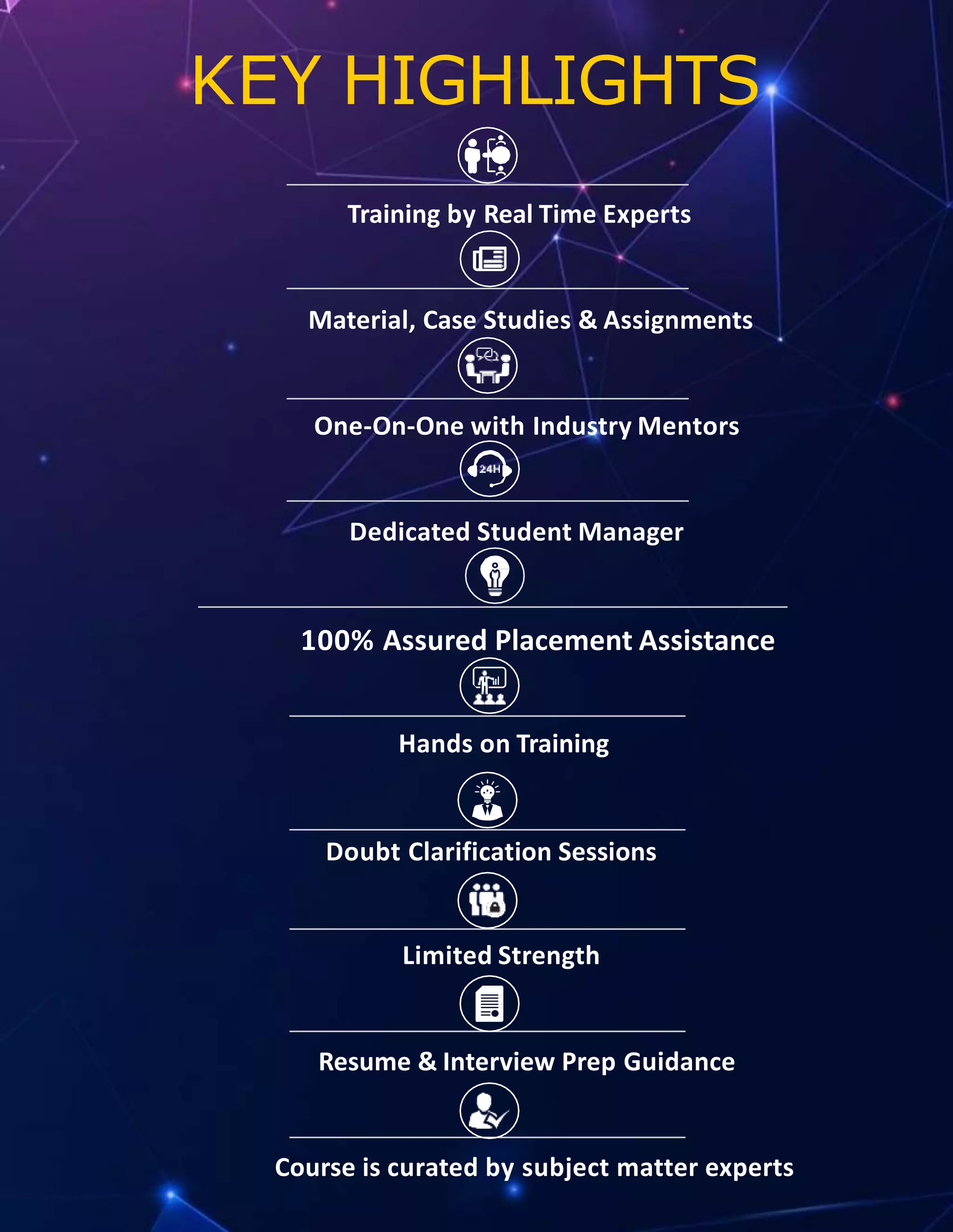 KEY HIGHLIGHTS
Training by Real Time Experts
Material, Case Studies & Assignments
One-On-One with Industry Mentors
Dedicated Student Manager
100% Assured Placement Assistance
Hands on Training
Doubt Clarification Sessions
Limited Strength
Resume & Interview Prep Guidance
Course is curated by subject matter experts
 