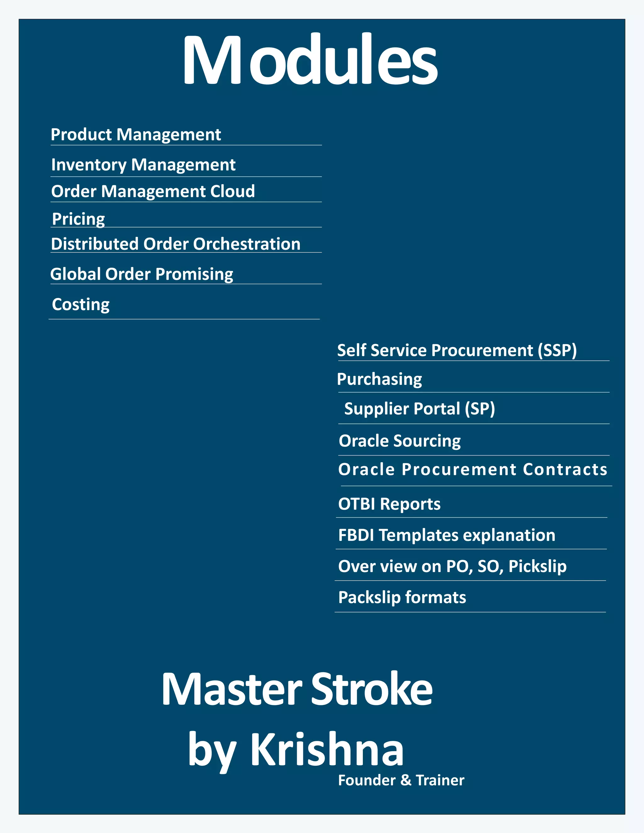 Modules
Inventory Management
Global Order Promising
Self Service Procurement (SSP)
Oracle Sourcing
Purchasing
Order Management Cloud
Pricing
MasterStroke
by Krishna
Product Management
Distributed Order Orchestration
Oracle Procurement Contracts
OTBI Reports
FBDI Templates explanation
Over view on PO, SO, Pickslip
Packslip formats
Founder & Trainer
Supplier Portal (SP)
Costing
 