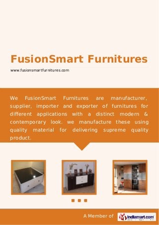 A Member of
FusionSmart Furnitures
www.fusionsmartfurnitures.com
We FusionSmart Furnitures are manufacturer,
supplier, importer and exporter of furnitures for
diﬀerent applications with a distinct modern &
contemporary look. we manufacture these using
quality material for delivering supreme quality
product.
 