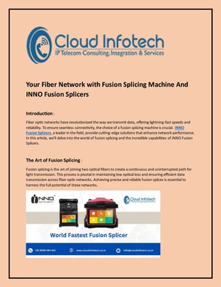 Your Fiber Network with Fusion Splicing Machine And
INNO Fusion Splicers
Introduction :
Fiber optic networks have revolutionized the way we transmit data, offering lightning-fast speeds and
reliability. To ensure seamless connectivity, the choice of a fusion splicing machine is crucial. INNO
Fusion Splicers, a leader in the field, provide cutting-edge solutions that enhance network performance.
In this article, we'll delve into the world of fusion splicing and the incredible capabilities of INNO Fusion
Splicers.
The Art of Fusion Splicing :
Fusion splicing is the art of joining two optical fibers to create a continuous and uninterrupted path for
light transmission. This process is pivotal in maintaining low optical loss and ensuring efficient data
transmission across fiber optic networks. Achieving precise and reliable fusion splices is essential to
harness the full potential of these networks.
 