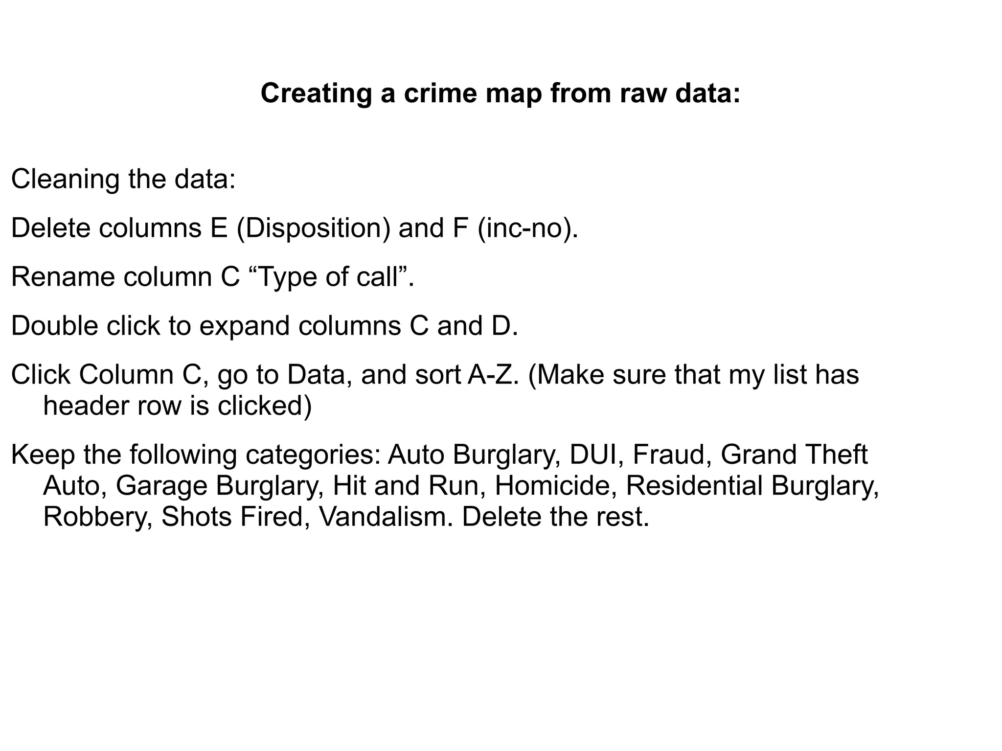Creating a crime map from raw data:


Cleaning the data:
Delete columns E (Disposition) and F (inc-no).
Rename column C “Type of call”.
Double click to expand columns C and D.
Click Column C, go to Data, and sort A-Z. (Make sure that my list has
   header row is clicked)
Keep the following categories: Auto Burglary, DUI, Fraud, Grand Theft
  Auto, Garage Burglary, Hit and Run, Homicide, Residential Burglary,
  Robbery, Shots Fired, Vandalism. Delete the rest.
 