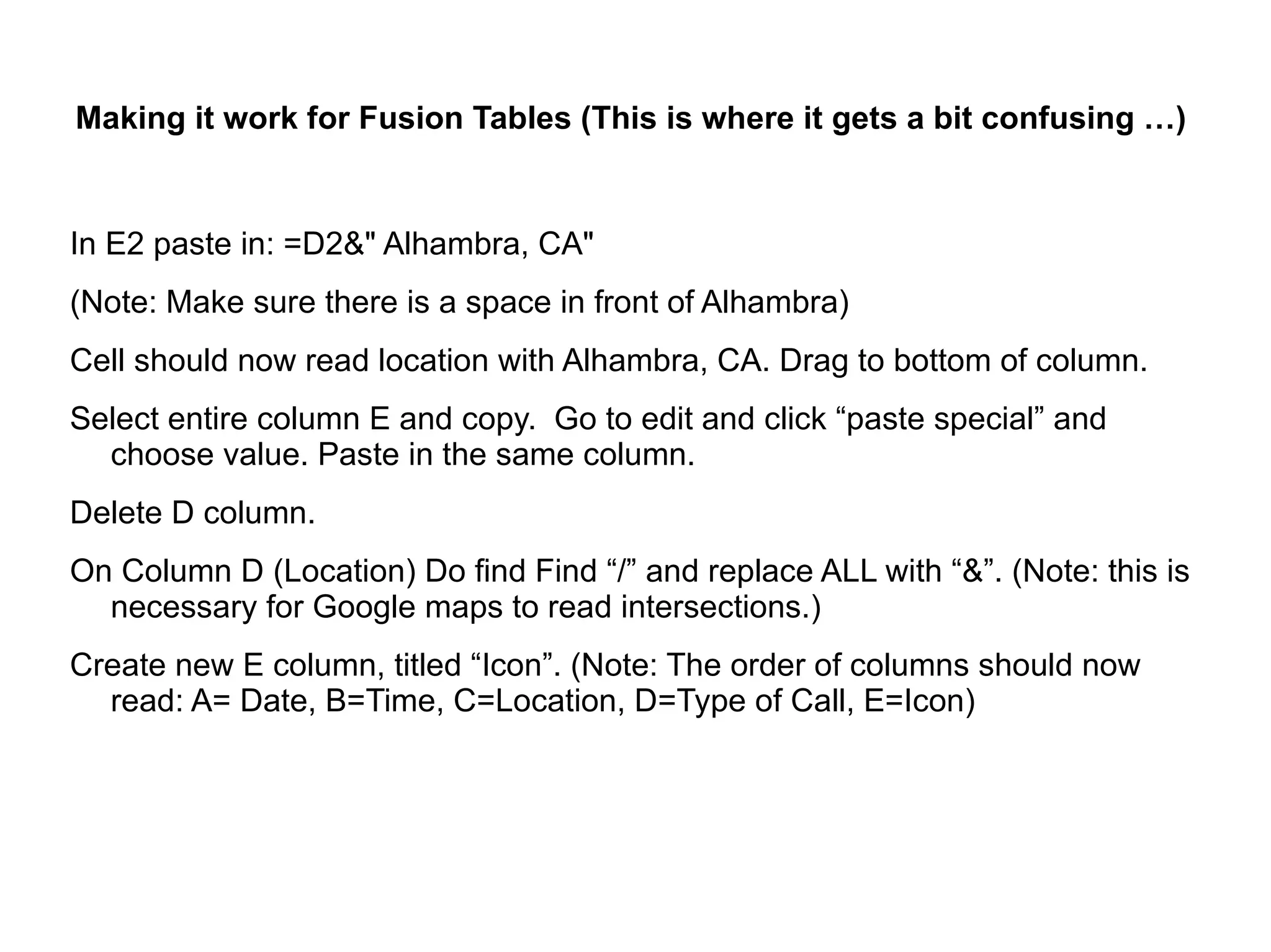 Making it work for Fusion Tables (This is where it gets a bit confusing …)


In E2 paste in: =D2&" Alhambra, CA"
(Note: Make sure there is a space in front of Alhambra)
Cell should now read location with Alhambra, CA. Drag to bottom of column.
Select entire column E and copy. Go to edit and click “paste special” and
  choose value. Paste in the same column.
Delete D column.
On Column D (Location) Do find Find “/” and replace ALL with “&”. (Note: this is
  necessary for Google maps to read intersections.)
Create new E column, titled “Icon”. (Note: The order of columns should now
  read: A= Date, B=Time, C=Location, D=Type of Call, E=Icon)
 