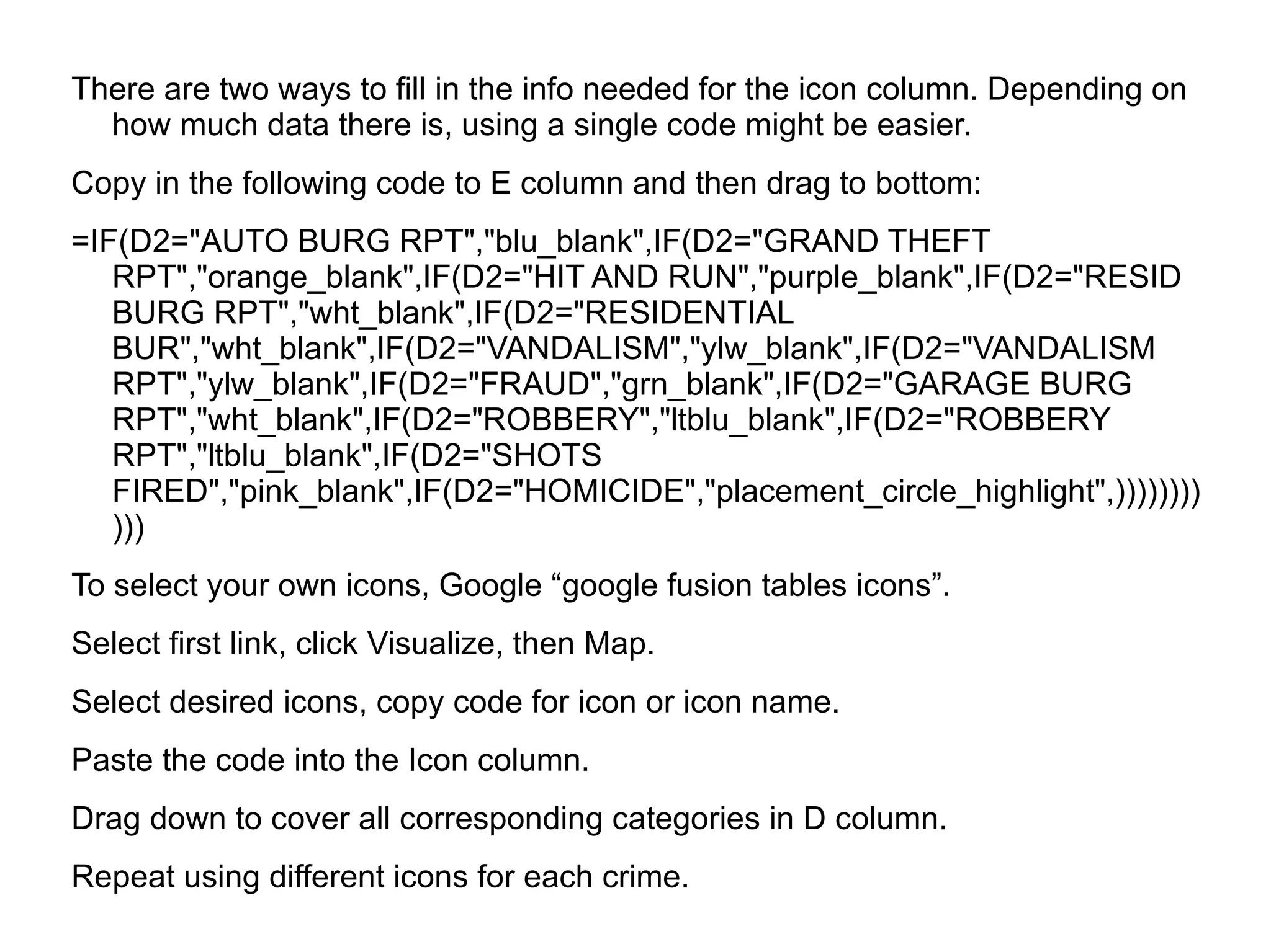 There are two ways to fill in the info needed for the icon column. Depending on
  how much data there is, using a single code might be easier.
Copy in the following code to E column and then drag to bottom:
=IF(D2="AUTO BURG RPT","blu_blank",IF(D2="GRAND THEFT
   RPT","orange_blank",IF(D2="HIT AND RUN","purple_blank",IF(D2="RESID
   BURG RPT","wht_blank",IF(D2="RESIDENTIAL
   BUR","wht_blank",IF(D2="VANDALISM","ylw_blank",IF(D2="VANDALISM
   RPT","ylw_blank",IF(D2="FRAUD","grn_blank",IF(D2="GARAGE BURG
   RPT","wht_blank",IF(D2="ROBBERY","ltblu_blank",IF(D2="ROBBERY
   RPT","ltblu_blank",IF(D2="SHOTS
   FIRED","pink_blank",IF(D2="HOMICIDE","placement_circle_highlight",))))))))
   )))
To select your own icons, Google “google fusion tables icons”.
Select first link, click Visualize, then Map.
Select desired icons, copy code for icon or icon name.
Paste the code into the Icon column.
Drag down to cover all corresponding categories in D column.
Repeat using different icons for each crime.
 