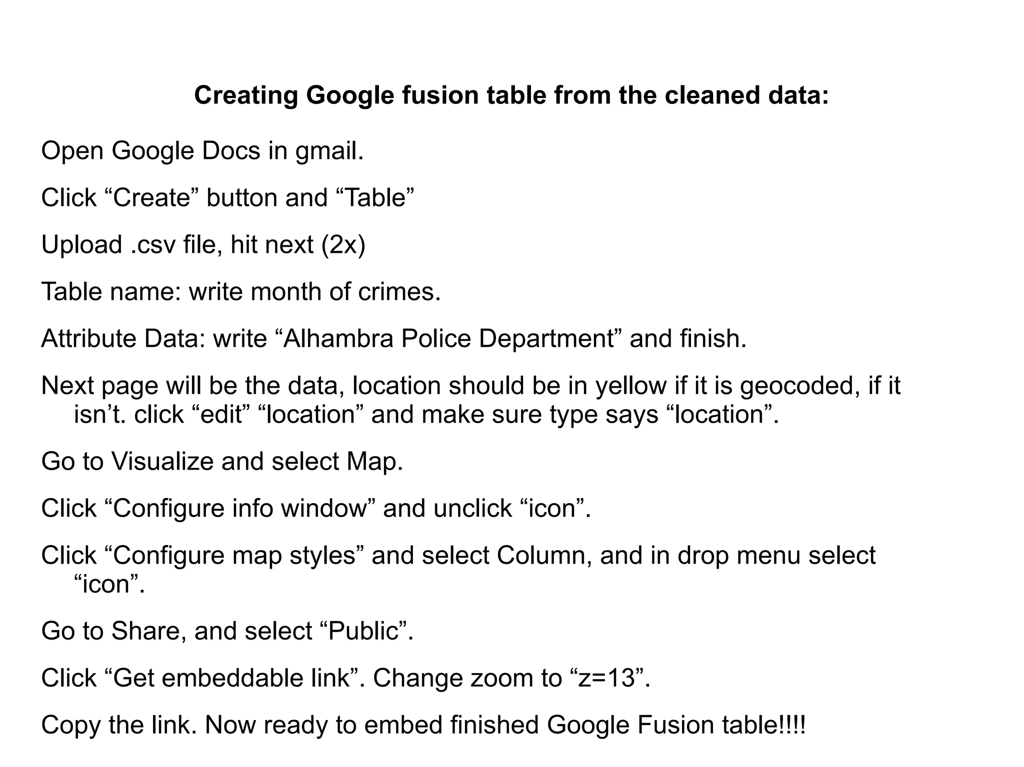 Creating Google fusion table from the cleaned data:

Open Google Docs in gmail.
Click “Create” button and “Table”
Upload .csv file, hit next (2x)
Table name: write month of crimes.
Attribute Data: write “Alhambra Police Department” and finish.
Next page will be the data, location should be in yellow if it is geocoded, if it
  isn’t. click “edit” “location” and make sure type says “location”.
Go to Visualize and select Map.
Click “Configure info window” and unclick “icon”.
Click “Configure map styles” and select Column, and in drop menu select
   “icon”.
Go to Share, and select “Public”.
Click “Get embeddable link”. Change zoom to “z=13”.
Copy the link. Now ready to embed finished Google Fusion table!!!!
 