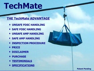 Home THE  TechMate  ADVANTAGE UNSAFE FOSC HANDLING SAFE FOSC HANDLING UNSAFE AMP HANDLING SAFE AMP HANDLING INSPECTION PROCEDURE PRICE DISCLAIMER PURCHASE TechMate TESTIMONIALS Patent Pending SPECIFICATIONS           