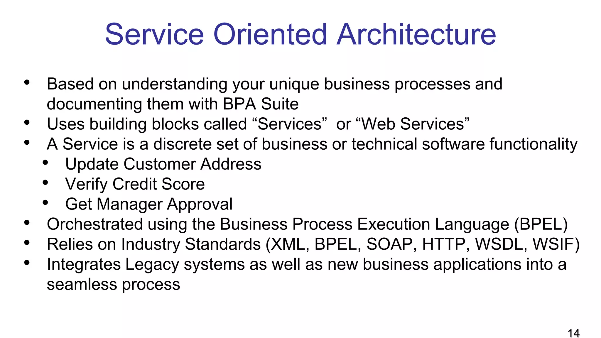 Service Oriented Architecture
• Based on understanding your unique business processes and
documenting them with BPA Suite
• Uses building blocks called “Services” or “Web Services”
• A Service is a discrete set of business or technical software functionality
• Update Customer Address
• Verify Credit Score
• Get Manager Approval
• Orchestrated using the Business Process Execution Language (BPEL)
• Relies on Industry Standards (XML, BPEL, SOAP, HTTP, WSDL, WSIF)
• Integrates Legacy systems as well as new business applications into a
seamless process
14
 