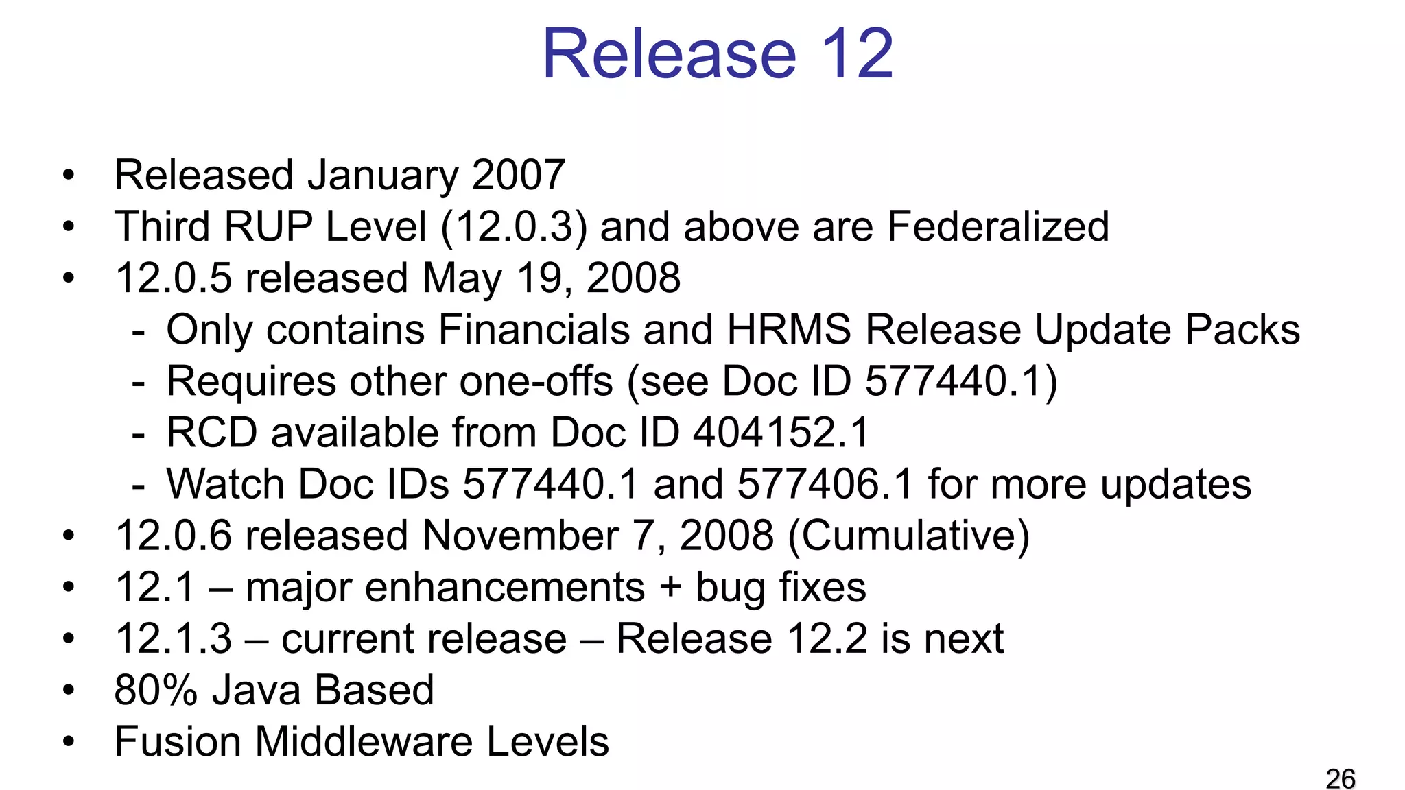 Release 12
• Released January 2007
• Third RUP Level (12.0.3) and above are Federalized
• 12.0.5 released May 19, 2008
- Only contains Financials and HRMS Release Update Packs
- Requires other one-offs (see Doc ID 577440.1)
- RCD available from Doc ID 404152.1
- Watch Doc IDs 577440.1 and 577406.1 for more updates
• 12.0.6 released November 7, 2008 (Cumulative)
• 12.1 – major enhancements + bug fixes
• 12.1.3 – current release – Release 12.2 is next
• 80% Java Based
• Fusion Middleware Levels
26
 