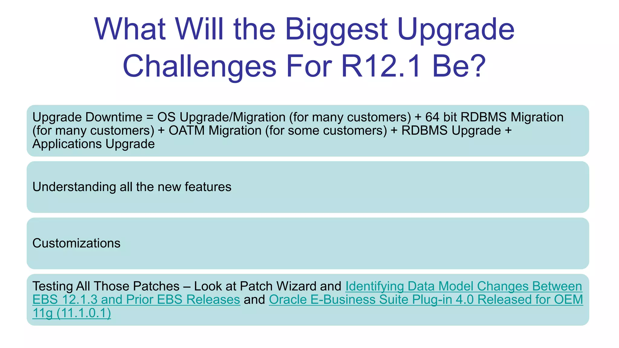 What Will the Biggest Upgrade
Challenges For R12.1 Be?
Upgrade Downtime = OS Upgrade/Migration (for many customers) + 64 bit RDBMS Migration
(for many customers) + OATM Migration (for some customers) + RDBMS Upgrade +
Applications Upgrade
Understanding all the new features
Customizations
Testing All Those Patches – Look at Patch Wizard and Identifying Data Model Changes Between
EBS 12.1.3 and Prior EBS Releases and Oracle E-Business Suite Plug-in 4.0 Released for OEM
11g (11.1.0.1)
 