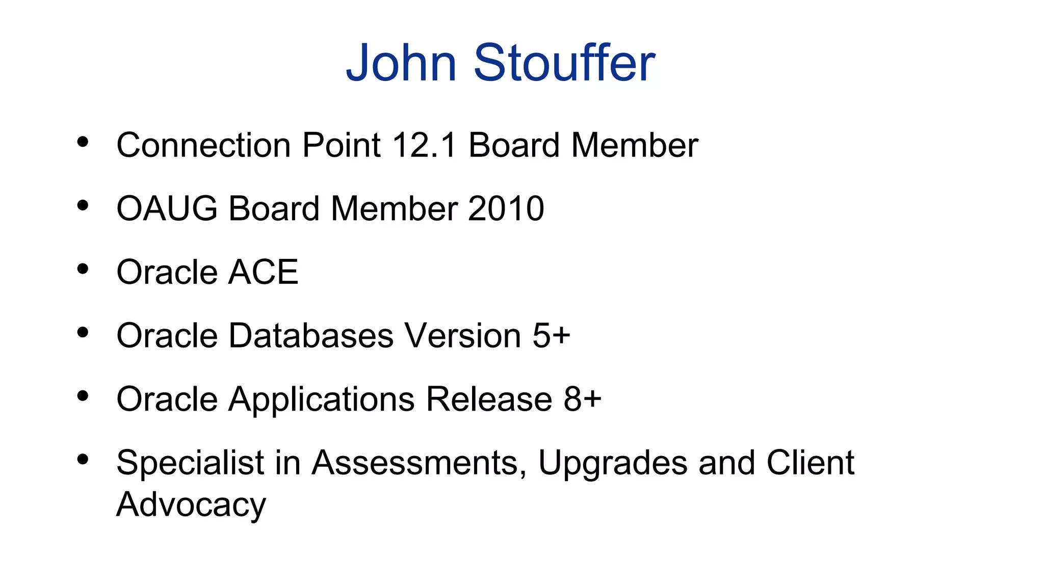 John Stouffer
• Connection Point 12.1 Board Member
• OAUG Board Member 2010
• Oracle ACE
• Oracle Databases Version 5+
• Oracle Applications Release 8+
• Specialist in Assessments, Upgrades and Client
Advocacy
 