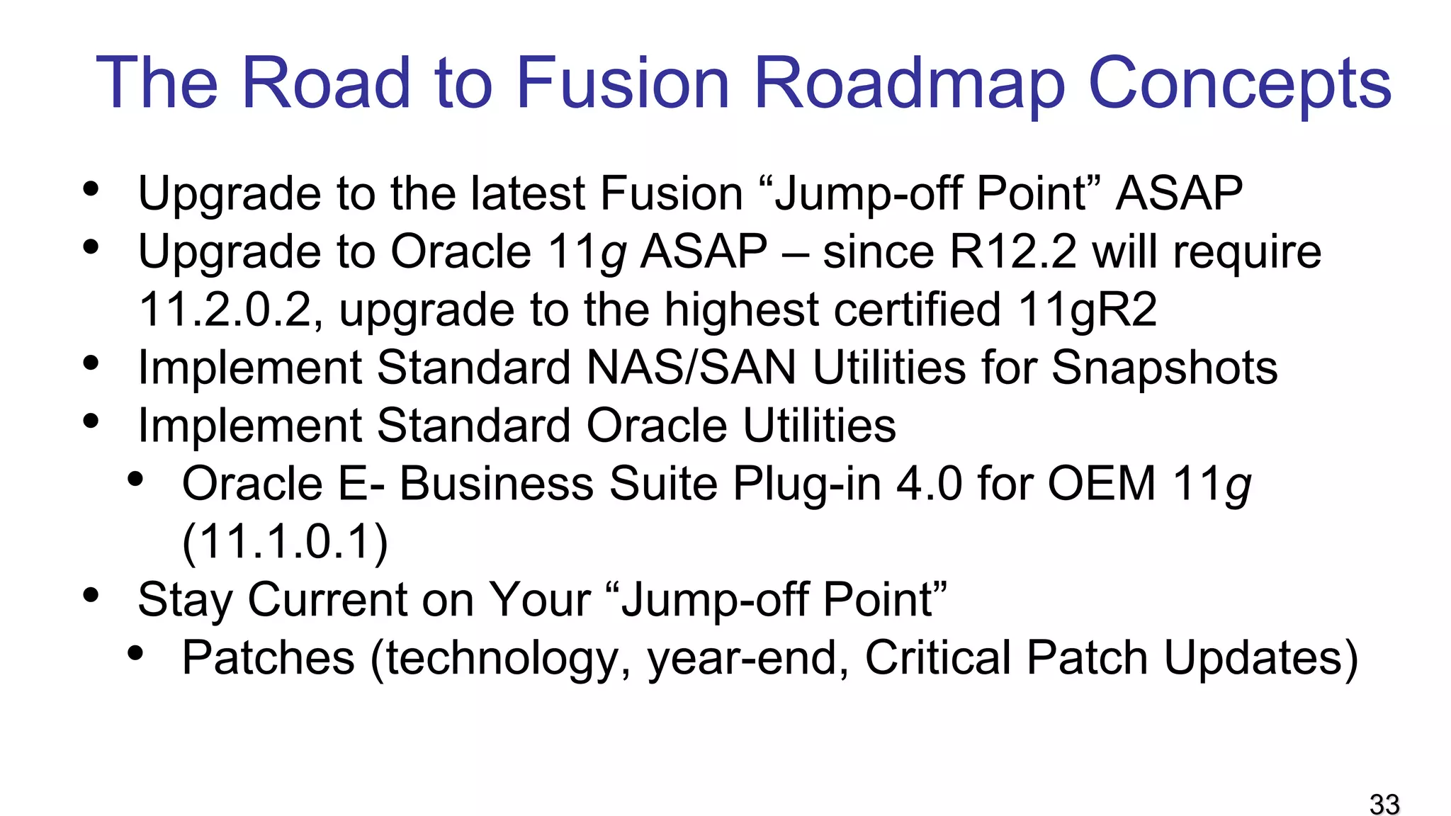 The Road to Fusion Roadmap Concepts
• Upgrade to the latest Fusion “Jump-off Point” ASAP
• Upgrade to Oracle 11g ASAP – since R12.2 will require
11.2.0.2, upgrade to the highest certified 11gR2
• Implement Standard NAS/SAN Utilities for Snapshots
• Implement Standard Oracle Utilities
• Oracle E- Business Suite Plug-in 4.0 for OEM 11g
(11.1.0.1)
• Stay Current on Your “Jump-off Point”
• Patches (technology, year-end, Critical Patch Updates)
33
 