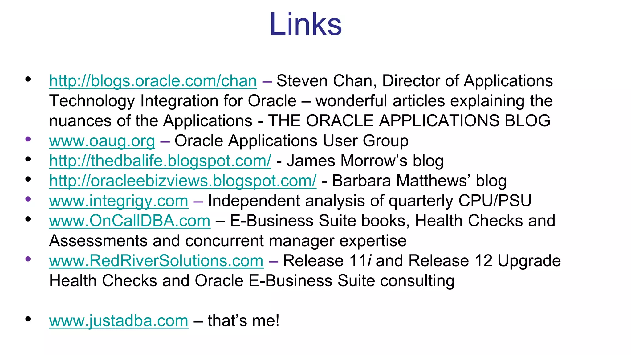 Links
• http://blogs.oracle.com/chan – Steven Chan, Director of Applications
Technology Integration for Oracle – wonderful articles explaining the
nuances of the Applications - THE ORACLE APPLICATIONS BLOG
• www.oaug.org – Oracle Applications User Group
• http://thedbalife.blogspot.com/ - James Morrow’s blog
• http://oracleebizviews.blogspot.com/ - Barbara Matthews’ blog
• www.integrigy.com – Independent analysis of quarterly CPU/PSU
• www.OnCallDBA.com – E-Business Suite books, Health Checks and
Assessments and concurrent manager expertise
• www.RedRiverSolutions.com – Release 11i and Release 12 Upgrade
Health Checks and Oracle E-Business Suite consulting
• www.justadba.com – that’s me!
 