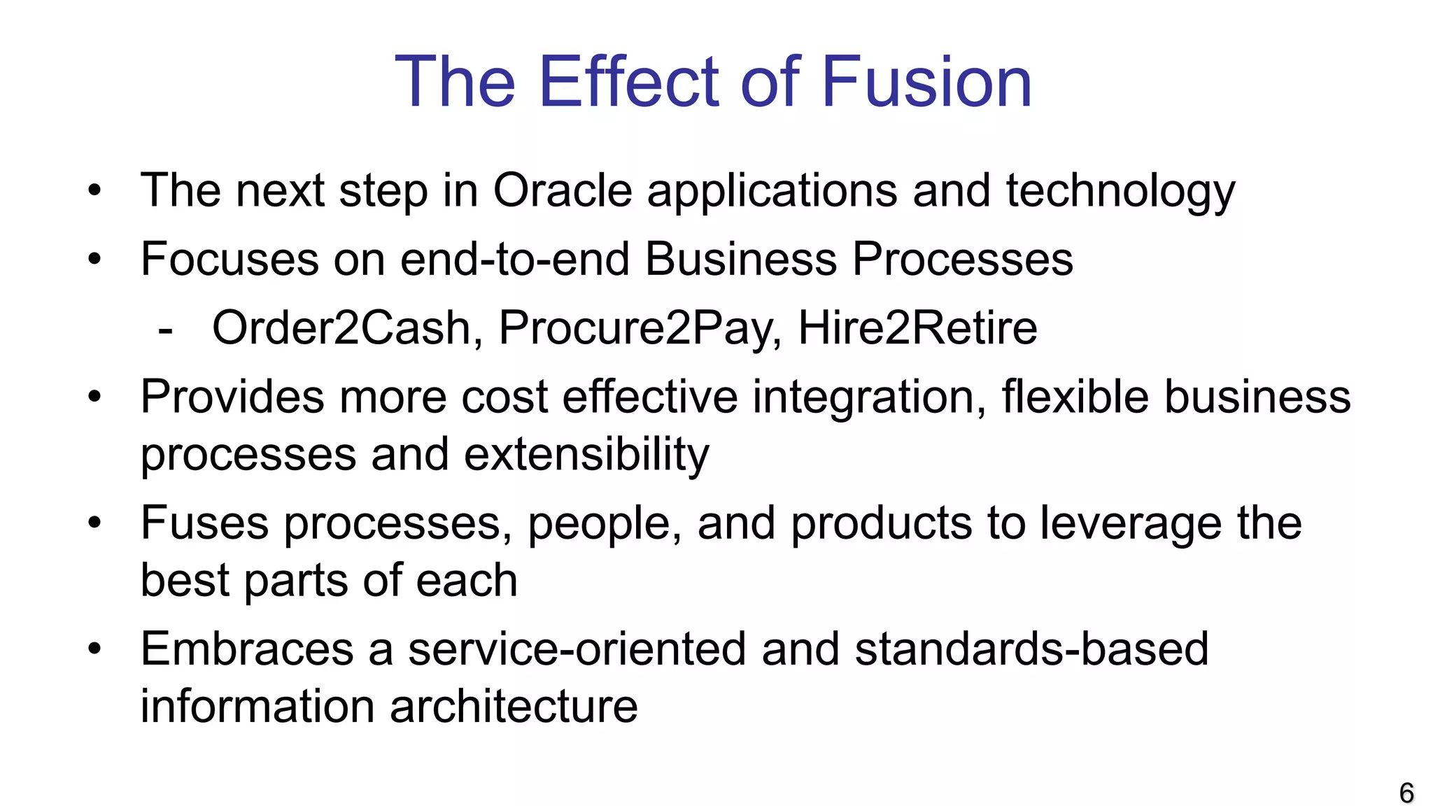 The Effect of Fusion
• The next step in Oracle applications and technology
• Focuses on end-to-end Business Processes
- Order2Cash, Procure2Pay, Hire2Retire
• Provides more cost effective integration, flexible business
processes and extensibility
• Fuses processes, people, and products to leverage the
best parts of each
• Embraces a service-oriented and standards-based
information architecture
6
 