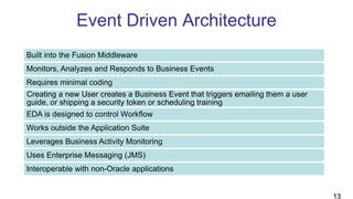 Event Driven Architecture
Built into the Fusion Middleware
Monitors, Analyzes and Responds to Business Events
Requires minimal coding
Creating a new User creates a Business Event that triggers emailing them a user
guide, or shipping a security token or scheduling training
EDA is designed to control Workflow
Works outside the Application Suite
Leverages Business Activity Monitoring
Uses Enterprise Messaging (JMS)
Interoperable with non-Oracle applications
13
 