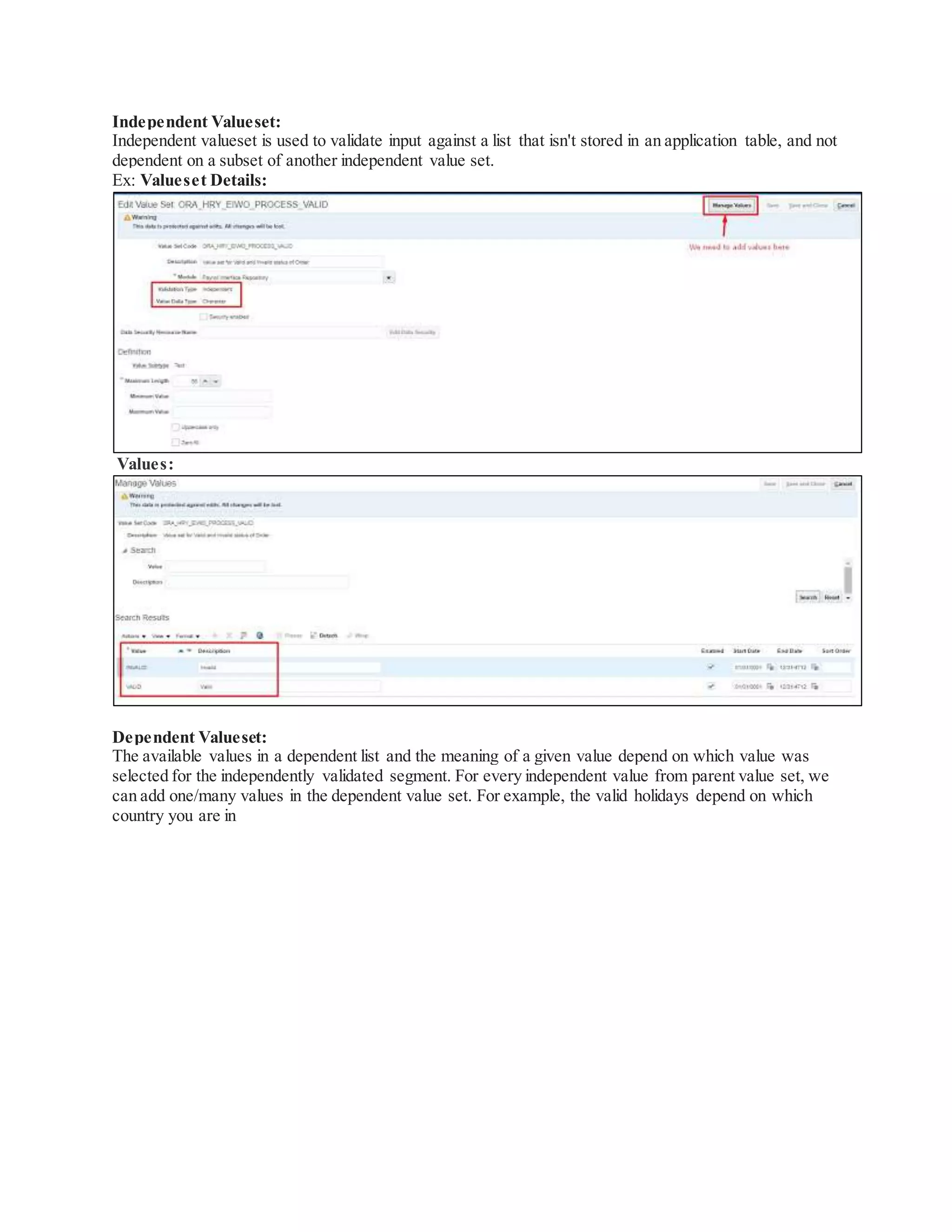 Independent Valueset:
Independent valueset is used to validate input against a list that isn't stored in an application table, and not
dependent on a subset of another independent value set.
Ex: Valueset Details:
Values:
Dependent Valueset:
The available values in a dependent list and the meaning of a given value depend on which value was
selected for the independently validated segment. For every independent value from parent value set, we
can add one/many values in the dependent value set. For example, the valid holidays depend on which
country you are in
 