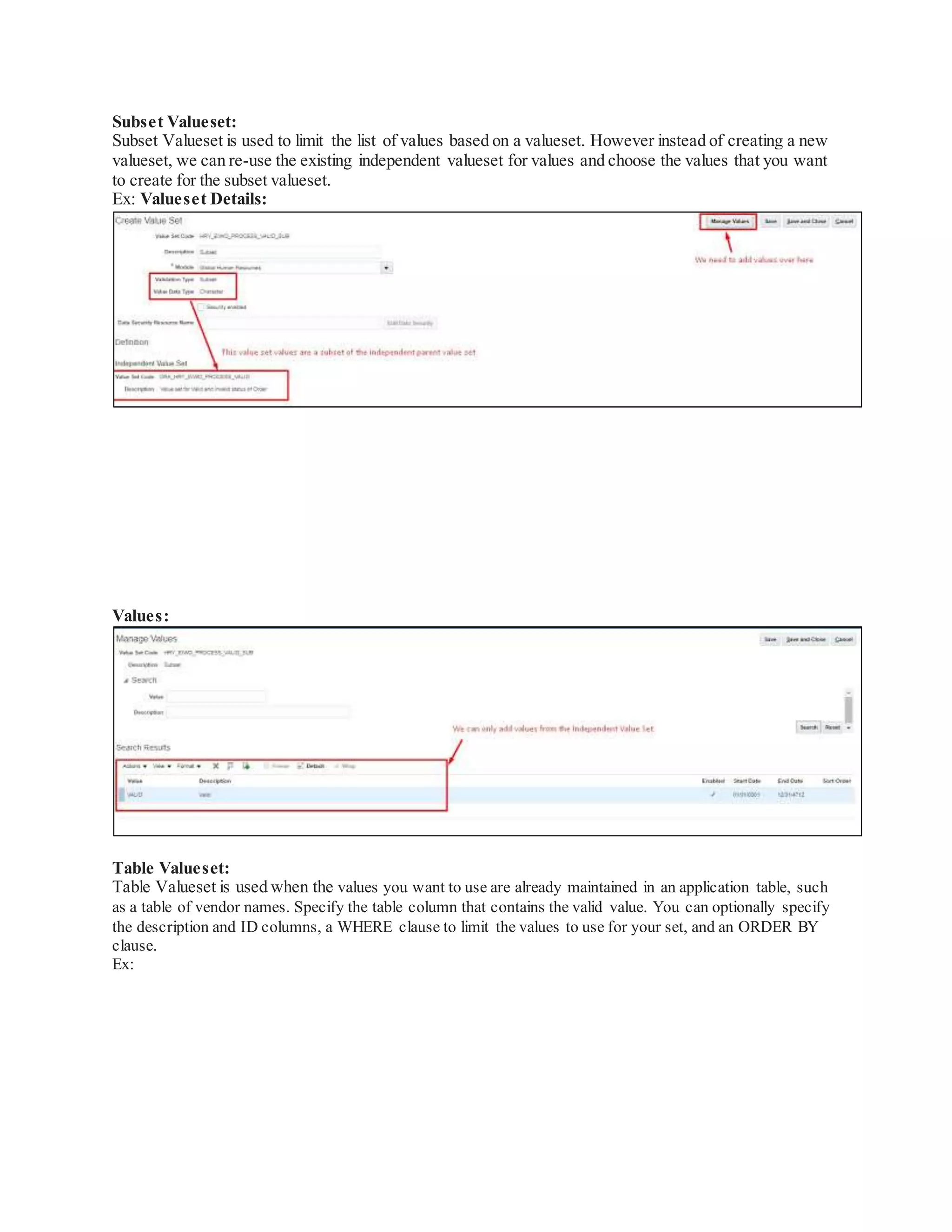 Subset Valueset:
Subset Valueset is used to limit the list of values based on a valueset. However instead of creating a new
valueset, we can re-use the existing independent valueset for values and choose the values that you want
to create for the subset valueset.
Ex: Valueset Details:
Values:
Table Valueset:
Table Valueset is used when the values you want to use are already maintained in an application table, such
as a table of vendor names. Specify the table column that contains the valid value. You can optionally specify
the description and ID columns, a WHERE clause to limit the values to use for your set, and an ORDER BY
clause.
Ex:
 
