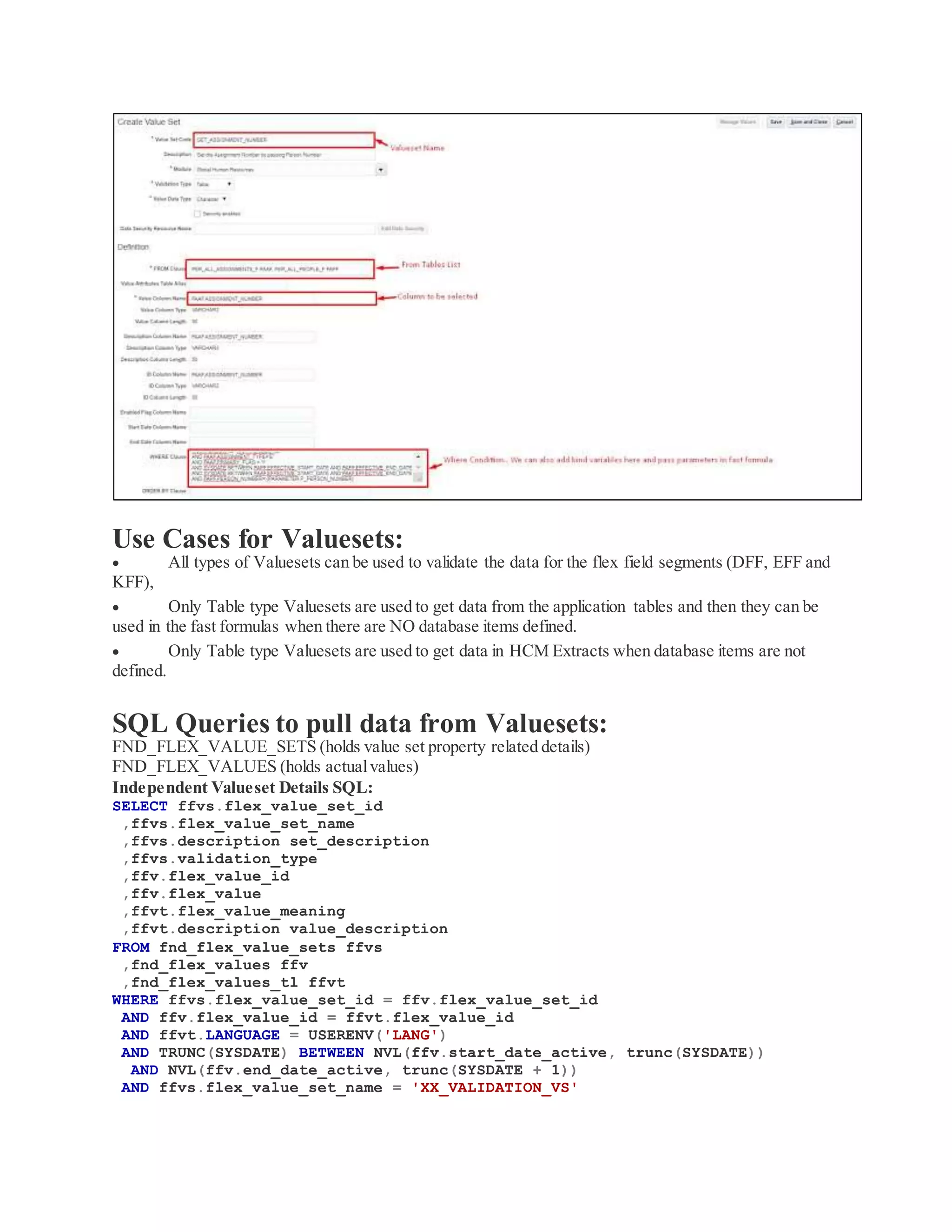 Use Cases for Valuesets:
 All types of Valuesets can be used to validate the data for the flex field segments (DFF, EFF and
KFF),
 Only Table type Valuesets are used to get data from the application tables and then they can be
used in the fast formulas when there are NO database items defined.
 Only Table type Valuesets are used to get data in HCM Extracts when database items are not
defined.
SQL Queries to pull data from Valuesets:
FND_FLEX_VALUE_SETS (holds value set property related details)
FND_FLEX_VALUES (holds actualvalues)
Independent Valueset Details SQL:
SELECT ffvs.flex_value_set_id
,ffvs.flex_value_set_name
,ffvs.description set_description
,ffvs.validation_type
,ffv.flex_value_id
,ffv.flex_value
,ffvt.flex_value_meaning
,ffvt.description value_description
FROM fnd_flex_value_sets ffvs
,fnd_flex_values ffv
,fnd_flex_values_tl ffvt
WHERE ffvs.flex_value_set_id = ffv.flex_value_set_id
AND ffv.flex_value_id = ffvt.flex_value_id
AND ffvt.LANGUAGE = USERENV('LANG')
AND TRUNC(SYSDATE) BETWEEN NVL(ffv.start_date_active, trunc(SYSDATE))
AND NVL(ffv.end_date_active, trunc(SYSDATE + 1))
AND ffvs.flex_value_set_name = 'XX_VALIDATION_VS'
 