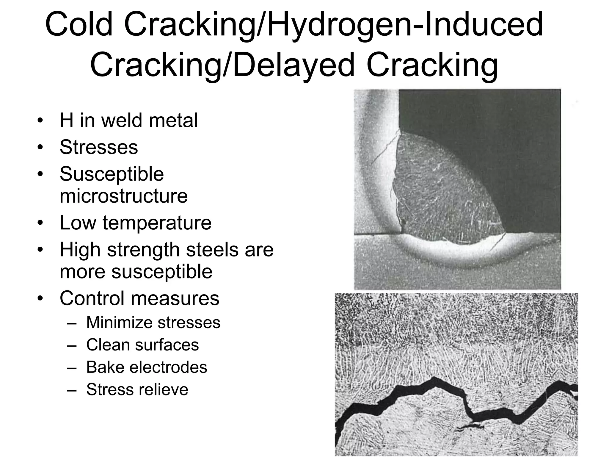 Cold Cracking/Hydrogen-Induced
Cracking/Delayed Cracking
• H in weld metal
• Stresses
• Susceptible
microstructure
• Low temperature
• High strength steels are
more susceptible
• Control measures
– Minimize stresses
– Clean surfaces
– Bake electrodes
– Stress relieve
 