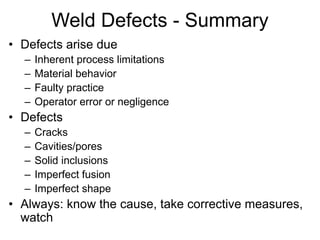 Weld Defects - Summary
• Defects arise due
– Inherent process limitations
– Material behavior
– Faulty practice
– Operator error or negligence
• Defects
– Cracks
– Cavities/pores
– Solid inclusions
– Imperfect fusion
– Imperfect shape
• Always: know the cause, take corrective measures,
watch
 