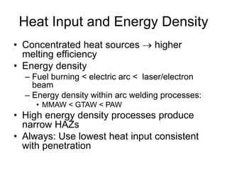 Heat Input and Energy Density
• Concentrated heat sources  higher
melting efficiency
• Energy density
– Fuel burning < electric arc < laser/electron
beam
– Energy density within arc welding processes:
• MMAW < GTAW < PAW
• High energy density processes produce
narrow HAZs
• Always: Use lowest heat input consistent
with penetration
 