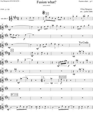 ““
¬
Lsax alto 1 ============================&
##
## 4
4
q = 120
trompettes
Œ ‰ œ»»»»
J- nœ»»»». œ»»»».
A1
»»»»»»
»»»»»
»»»»
»»»»
nœ
f
œ œ œ œ»»»»
»»»»
œ Œ ‰
œ»»»»
>
£
œ_»»»» ‰
£
#œ_»»»»
> œ_»»»»
llll ll
%
ll
““
¬
L===============================&
##
##
P
w ˙»»»»
F
‰ œ»»»»
J œ»»»»
»»»»
œ
£
nœ»»»»
- œ»»»»
- œ»»»»
.
Ó Œ »»»»
»»»»
œ œ œ»»»»
œ_»»»»
ll
4
ll ll ll
““
¬
L===============================&
##
##
£
»»»»
»»»» »»»»
nœ
½
œ œ ˙»»»»
œ»»»»
f
w
∑ ∑ll
8
ll ll ll
““
¬
L==============================&
##
##
P
w ˙»»»»
F
‰ œ»»»»
J œ»»»»
»»»»
œ
£
œ»»»»
- œ»»»»
- œ»»»»
.
Ó ∑
ll
12
ll ll llll
To Coda
““
¬
L===============================&
##
##
A2
∑
F
œ»»»»
J. ‰ Œ œ»»»»
J. ‰ Œ ∑
P
Œ ‰
#œ_»»»»
J œ_»»»»
J
‰ Œ““{ ll
16
ll ll ll
““
¬
L===============================&
#### Ó
œ_»»»»
J.
‰
œ_»»»»
> œ_»»»» Œ Ó Œ ‰. œ»»»»
K
F
»»»»
»»»»
»»»»
»»»»»nœ œ œnœ
Œ
f
Œ
#œ_»»»»
J.
F
‰ Œ
nœ_»»»»
J.
‰
ll
20
ll ll ll
““
¬
L===============================&
#### Œ
#œ_»»»»
J.
‰ Ó ∑ ∑
P
Œ ‰
#œ_»»»»
J œ_»»»»
J
‰ Œ
ll
24
ll ll ll
““
¬
L===============================&
#### Ó
F
Œ
nœ»»»»
œ»»»» Œ Ó ˙««««
P
n˙»»»»
f
Interlude
œ»»»»
J ‰ Œ Ó ∑
ll
28
””{
1. 2.
llll ll ll
““
¬
L===============================&
##
## ∑ ∑ ∑ ∑
ll
33
ll ll ll
““
¬
L===============================&
##
##
B1 :even
∑ ∑ ∑ ∑
llll ll
37
ll ll ll
““
¬
L===============================&
##
## ˙»»»»F
»»»»
»»»»»
»»»»
»»»»
œ œ œ œ œ»»»»
. ‹œ»»»»
J œ»»»»
J ‰ œ»»»»
J ‰ ˙»»»»
»»»»
»»»»»
»»»»
»»»»
œ œ œ œ œ»»»»
. œ»»»»
J œ»»»»
J ‰ œ»»»»-ll
41
ll ll llll
Fusion what?
score concert
even ©Guy Bergeron
arr. : juillet 2006
Guy Bergeron (418) 842-6234 Fusion what ... p.1
 