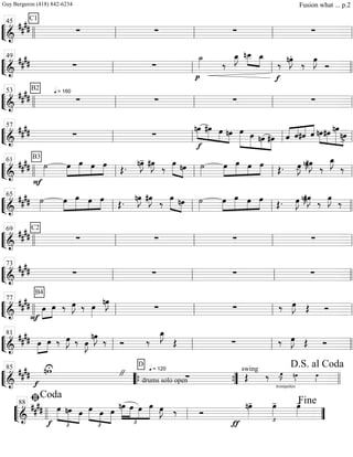 ““
¬
L===============================&
##
##
C1
∑ ∑ ∑ ∑
llll ll
45
ll ll ll
““
¬
L===============================&
#### ∑ ∑
p
˙_»»»» ‰
œ_»»»»
J nœ__»»»»
»»»»
œ_
f
‰ nœ»»»»
J.
‰ œ»»»»
J
Ó
ll
49
ll ll llll
““
¬
L===============================&
##
##
B2 q = 160
∑ ∑ ∑ ∑
llll ll
53
ll ll ll
““
¬
L===============================&
##
## ∑ ∑
»»»»
»»»»»
»»»»
»»»»
f
nœ #œ œ nœ œ»»»»»»
»»»»»
»»»»
»»»»»
œ nœ #œ «««« ««««
««««
««««
ˆ ˆ#ˆ ˆ nœ»»»»
»»»»
»»»»»»
»»»»
#œ nœ
nœ>ll
57
ll ll ll
““
¬
L===============================&
####
B3
F
˙»»»»
œ»»»»
»»»»»
»»»»
»»»»
œ œ œ Œ. nœ»»»»
J- #œ»»»»
J ‰
»»»»» »»»»
œ nœ ˙»»»»
œ»»»»
»»»»»
»»»»
»»»»
œ œ œ Œ. œ»»»»
J- nœ»»»»
J˜#œ»»»»
J ‰
œ_»»»»
J
‰
llll ll
61
ll ll ll
““
¬
L===============================&
##
## ˙»»»»
»»»»
»»»»»
»»»»
»»»»
œ œ œ œ
Œ.
nœ»»»»
J #œ»»»»
J
‰ »»»»» »»»»
œ nœ ˙»»»»
œ»»»»
»»»»»
»»»»
»»»»
œ œ œ
Œ. œ»»»»
J nœ»»»»
J˜#œ»»»»
J
‰
œ»»»»
J
‰
ll
65
ll ll llll
““
¬
L===============================&
##
##
C2
∑ ∑ ∑ ∑
llll ll
69
ll ll ll
““
¬
L===============================&
####
B4
∑ ∑ ∑ ∑
ll
73
ll ll llll
““
¬
L===============================&
##
##
F
»»»»
»»»»
œ œ ‰ œ»»»»
J ‰ œ»»»»
nœ»»»»
J
∑ ∑ ‰ œ»»»»
J Œ Ó
llll ll
77
ll ll ll
““
¬
L===============================&
#### »»»»
»»»»
œ œ ‰ œ»»»»
J ‰ œ»»»»
J
nœ»»»»
J ‰ Ó ‰
œ_»»»»
J
Œ ∑ ‰ œ»»»»
J Œ Ó
ll
81
ll ll llll
““
¬
L==============================&
##
##
f
nwU
"
drums solo open
q = 120
D
∑
trompettes
swing
Œ ‰ œ»»»»
J- nœ»»»». œ»»»».llll
85
““{ ””{ llll
D.S. al Coda
““
¬
L===========================&
##
##
f
œ
£
»»»»»
»»»»»
»»»»
nœ œ
£
»»»»» »»»»
»»»»»
œ œ œ
nœ
£
»»»»»
»»»»»
»»»»
»»»»»
œ œ œ œ»»»»
J. ‰ Ó
ƒ
nœ»»»»
-
£
œ»»»»
- œ»»»»
-
llll ll
ﬁCoda
88
””
Fine
Guy Bergeron (418) 842-6234 Fusion what ... p.2
 