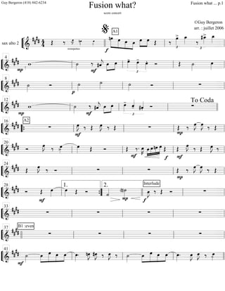 ““
¬
Lsax alto 2
============================&
#### 44
trompettes
Œ ‰ œ»»»»
J- nœ»»»». œ»»»».
f
A1
»»»»»»
»»»»»
»»»»
»»»»
nœ œ œ œ œ»»»»
»»»»
œ Œ ‰ œ»»»»
>
£
œ_»»»» ‰
£
#œ_»»»»
> œ_»»»»
llll ll
%
ll
““
¬
L===============================&
####
P
w ˙»»»» F
‰ #ˆ««««
j œ»»»»
»»»»
œ
£
œ»»»»
- œ»»»»
- œ»»»»
. Ó Œ ˙»»»»
œ»»»»ll
4
ll ll ll
““
¬
L===============================&
####
½
˙»»»»
Ó
p
˙»»»»
˙»»»» ˙»»»»
Ó ∑
ll
8
ll ll ll
““
¬
L==============================&
##
##
P
w ˙»»»» F
‰ #ˆ««««
j œ»»»»
»»»»
œ
£
œ»»»»
-
ˆ««««
- #ˆ««««
. Ó ∑ll
12
ll ll llll
To Coda
““
¬
L===============================&
##
##
A2
∑ œ»»»»
J.
F
‰ Œ œ»»»»
J. ‰ Œ ∑ Œ ‰
P
œ»»»»
J œ»»»»
J ‰ Œ““{ ll
16
ll ll ll
““
¬
L===============================&
##
## Ó
œ»»»»
J. ‰ œ»»»»> œ»»»» Œ Ó Œ
F
‰. œ»»»»
K »»»»
»»»»
»»»»
»»»»»œ œnœ œ
f
Œ
F
Œ
œ»»»»
J. ‰ Œ œ»»»»
J. ‰
ll
20
ll ll ll
““
¬
L===============================&
#### Œ œ»»»»
J. ‰ Ó ∑ ∑
P
Œ ‰ œ»»»»
J œ»»»»
J ‰ Œ
ll
24
ll ll ll
““
¬
L===============================&
#### Ó
F
Œ œ»»»»
œ»»»» Œ Ó ˙««««
P
(n)˙»»»»
f
Interlude
œ»»»»
J ‰ Œ Ó ∑
ll
28
””{
1. 2.
llll ll ll
““
¬
L===============================&
#### ∑ ∑ ∑ ∑
ll
33
ll ll ll
““
¬
L===============================&
##
##
B1 :even
∑ ∑ ∑ ∑llll ll
37
ll ll ll
““
¬
L===============================&
##
##
F
˙»»»»
»»»»
»»»»»
»»»»
»»»»
œ œ œ œ œ»»»»
. nœ»»»»
J #œ»»»»
J ‰ œ»»»»
J ‰ ˙»»»»
»»»»
»»»»»
»»»»
»»»»
œ œ œ œ œ»»»»
. œ»»»»
J œ»»»»
J ‰ œ»»»»-ll
41
ll ll llll
Fusion what?
score concert
©Guy Bergeron
arr. : juillet 2006
Guy Bergeron (418) 842-6234 Fusion what ... p.1
 