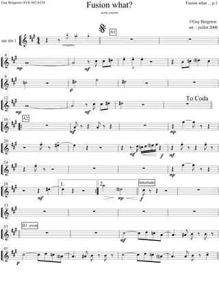 ““
¬
Lsax tén 1 ============================&
##
# 4
4
trompettes
Œ ‰
œ_»»»»
J- nœ»»»»
. œ»»»»
. A1
∑ ∑
llll ll
%
ll
““
¬
L===============================&
##
#
P
w ˙««««
F
‰ œ»»»»
J œ»»»»
»»»»
#œ
£
œ»»»»
- œ»»»»
- œ»»»»
.
Ó Œ »»»»
»»»»
œ nœ (n)œ»»»» œ»»»»ll
4
ll ll ll
““
¬
L===============================&
### n˙»»»»
Ó
p
#˙»»»»
˙»»»» #˙»»»» Ó ∑
ll
8
ll ll ll
““
¬
L==============================&
##
#
P
w ˙««««
F
‰ œ»»»»
J œ»»»»
»»»»
#œ #˙»»»» Ó ∑
ll
12
ll ll llll
To Coda
““
¬
L===============================&
##
# A2
∑
F
ˆ««««
j. ‰ Œ ˆ««««
j. ‰ Œ ∑
P
Œ
œ»»»»
œ»»»»
J
‰ Œ
““{ ll
16
ll ll ll
““
¬
L===============================&
###
Ó
œ»»»»
J.
‰ #œ»»»»
> œ»»»» Œ Ó Œ ‰.
F
œ»»»»
K »»»»
»»»»
»»»»
»»»»»nœ œ (n)œ œ
Œ
f F
Œ
œ»»»»
J.
‰ Œ
œ»»»»
J.
‰
ll
20
ll ll ll
““
¬
L===============================&
##
#
Œ œ»»»»
J.
‰ Ó ∑ ∑
P
Œ
œ»»»»
œ»»»»
J
‰ Œ
ll
24
ll ll ll
““
¬
L===============================&
##
#
Ó Œ
F
#œ»»»»
œ»»»» Œ Ó
˙_»»»»
P
(n)˙»»»»
f
Interlude
œ»»»»
J ‰ Œ Ó ∑
ll
28
””{
1. 2.
llll ll ll
““
¬
L===============================&
###
∑ ∑ ∑ ∑
ll
33
ll ll ll
““
¬
L===============================&
##
# B1 :even
∑ ∑
F
˙»»»»
»»»»
»»»»»
»»»»»
»»»»
œ œ nœ œ ˆ««««
. #ˆ««««
j œ»»»»
J ‰ œ»»»»
J ‰
llll ll
37
ll ll ll
““
¬
L===============================&
##
#
p
˙»»»»
»»»»
»»»»»
»»»»»
»»»»
œ œ nœ (n)œ ˆ««««
. #ˆ««««
j œ»»»»
J ‰ œ»»»»
J ‰ ˙»»»»
»»»»
»»»»»
»»»»»
»»»»
œ œ nœ (n)œ ˆ««««
. ˆ««««
j œ»»»»
J ‰ œ»»»»
-
ll
41
ll ll llll
Fusion what?
score concert
©Guy Bergeron
arr. : juillet 2006
Guy Bergeron (418) 842-6234 Fusion what ... p.1
 