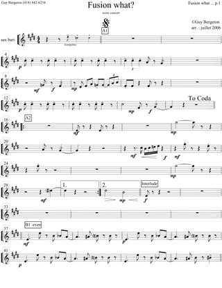 ““
¬
Lsax bari =============================&
#### 44
trompettes
Œ ‰ œ»»»»
J- nœ»»»»
. œ»»»»
. A1
∑ ∑
llll ll
%
ll
““
¬
L===============================&
##
##
p
œ»»»»
J. œ»»»»
- ‰ œ»»»»
J. œ»»»»
- ‰ œ»»»»
J. œ»»»»
- ‰ œ»»»»
J. œ»»»»
- ‰
£
œ»»»»
- œ»»»»
- œ»»»»
. ˆ««««
j. ‰ ˆ««««> ∑ll
4
ll ll ll
““
¬
L===============================&
##
## Ó
F
nˆ««««
j. ‰
f
ˆ««««>- ‰
P ˆ««««
j «««« ««««
ˆ ˆ ««««
««««
nˆ. ˆ ˆ
£
««««« ««««
««««
ˆ ˆ
««««
««««
ˆ. ˆ Œ ˆ««««
j. ‰ Œ ∑
ll
8
ll ll ll
““
¬
L==============================&
####
p
œ»»»»
J. œ»»»»
- ‰ œ»»»»
J. œ»»»»
- ‰ œ»»»»
J. œ»»»»
- ‰ œ»»»»
J. œ»»»»
- ‰ ˙»»»» ˆ««««
j.
P
‰ ˆ««««>
f
ˆ«««« Œ Ó
ll
12
ll ll llll
To Coda
““
¬
L===============================&
##
##
A2
∑ ˆ««««
j.
F
‰ Œ ˆ««««
j. ‰ Œ ∑
P
˙»»»»
œ»»»»
J
‰ Œ““{ ll
16
ll ll ll
““
¬
L===============================&
#### Ó ˆ««««
j. ‰ ˆ««««> ˆ«««« Œ Ó Œ
F
‰. œ»»»»
K »»»»
»»»»
»»»»
»»»»»œ œ nœ œ Œ
f F
Œ
œ»»»»
J.
‰ Œ œ»»»»
J. ‰
ll
20
ll ll ll
““
¬
L===============================&
##
## Œ
œ»»»»
J.
‰ Ó ∑ ∑
P
˙»»»»
œ»»»»
J
‰ Œ
ll
24
ll ll ll
““
¬
L===============================&
##
## Ó Œ
F
(#)œ»»»»
œ»»»» Œ Ó ˙»»»»
P
˙»»»»
f
Interlude
ˆ««««
j
‰ Œ Ó ∑ll
28
””{
1. 2.
llll ll ll
““
¬
L===============================&
####
B1 :even
∑ ∑ ∑ ∑
ll
33
ll ll ll
““
¬
L===============================&
##
##
F
ˆ««««.
œ»»»»
J ‰ œ»»»»
J bˆ««««
««««
ˆ ˆ««««
. #ˆ««««
j (n)œ»»»»
J ‰ œ»»»»
J ‰
pˆ««««.
œ»»»»
J ‰ œ»»»»
J bˆ««««
««««
ˆ ˆ««««
. #ˆ««««
j (n)œ»»»»
J ‰ œ»»»»
J ‰
llll ll
37
ll ll ll
““
¬
L===============================&
##
##
p
ˆ««««
.
œ»»»»
J ‰ œ»»»»
J bˆ««««
««««
ˆ ˆ««««
. #ˆ««««
j (n)œ»»»»
J ‰ œ»»»»
J ‰
ˆ««««
.
œ»»»»
J ‰ œ»»»»
J bˆ««««
««««
ˆ ˆ««««
. #ˆ««««
j œ»»»»
J ‰ #œ»»»»
-
ll
41
ll ll llll
Fusion what?
score concert
©Guy Bergeron
arr. : juillet 2006
Guy Bergeron (418) 842-6234 Fusion what ... p.1
 
