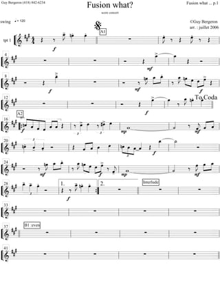 ““
¬
Ltpt 1 =============================&
##
# 44
q = 120
Œ
f
‰
œ_»»»»
J- nœ»»»»
. œ»»»»
. A1
∑ œ»»»»
J.
‰ Œ œ»»»»
J.
‰ Œ
llll ll
%
ll
““
¬
L===============================&
##
#
∑ ∑ Ó Œ
F
œ_»»»»
> œ_»»»» Œ Ó
ll
4
ll ll ll
““
¬
L===============================&
##
#
Ó Œ
f
œ_»»»»
>-
∑ Ó
F
‰
nœ»»»»
J œ_»»»»
»»»»
œ_.
‰
œ_»»»»
J nœ»»»» »»»»
œ »»»»
»»»»œ
f
œ>
Œll
8
ll ll ll
““
¬
L==============================&
###
A2
∑ ∑ Ó Œ
f
œ»»»»
> œ»»»» ‰
œ_»»»»
J nœ»»»»
. œ»»»»
.
ll
12
ll ll llll
To Coda
““
¬
L===============================&
##
#
f
√
nˆ««««
«««««
«««««
««««««
ˆ ˆ ˆ ««««
««««
ˆ ˆ Œ
_»
£
‰ œ»»»»
> œ»»»» ‰
£
#œ»»»»
> œ»»»»
P
w ˙««««
F
‰ ˆ««««
j ˆ«««« ««««
ˆ““{ ll
16
ll ll ll
““
¬
L===============================&
##
# £
nœ»»»»
- ˆ««««
- ˆ««««
. Ó Œ «««« ««««
ˆ ˆ œ»»»»
œ»»»»
nœ
£
»»»»
»»»» »»»»
œ œ ˆ«««« Œ
œ_»»»»
f
˙_»»»» Óll
20
ll ll ll
““
¬
L===============================&
###
Ó
F
‰ nœ»»»»
J œ_»»»»
»»»»
œ_.
‰
œ_»»»»
J nœ»»»» »»»»
œ »»»»
»»»»œ
f
œ>
‰
ˆ««««
j- P
w ˙««««
F
‰ œ»»»»
J œ»»»»
»»»»
œ_
ll
24
ll ll ll
““
¬
L===============================&
##
#
£
œ_»»»»
- œ_»»»»
- œ»»»»
.
Ó Œ
f
‰
œ_»»»»
J- nœ»»»»
. œ»»»»
.
∑
Interlude
∑ ∑
ll
28
””{
1. 2.
llll ll ll
““
¬
L===============================&
##
#
∑ ∑ ∑ ∑ll
33
ll ll ll
““
¬
L===============================&
### B1 :even
∑ ∑ ∑ ∑
llll ll
37
ll ll ll
““
¬
L===============================&
##
#
∑ ∑ ∑ ∑ll
41
ll ll llll
Fusion what?
score concert
swing ©Guy Bergeron
arr. : juillet 2006
Guy Bergeron (418) 842-6234 Fusion what ... p.1
 