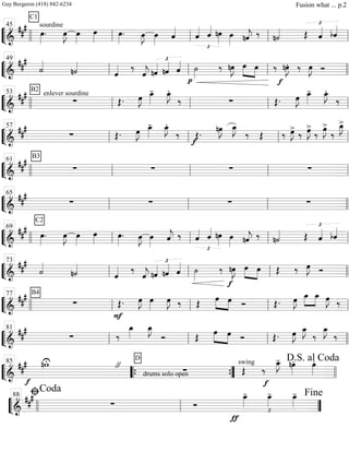 ““
¬
L===============================&
### sourdine
C1
œ»»»»
. œ»»»»
J œ»»»»
œ»»»»
œ»»»»
. œ»»»»
J œ»»»»
ˆ««««
£
ˆ«««« ˆ«««« nœ»»»»
œ»»»» nˆ««««
j ‰ n˙«««« Œ
£
ˆ«««« bˆ««««
llll ll
45
ll ll ll
““
¬
L===============================&
###
˙««««
n˙««««
ˆ«««« ‰
ˆ««««
j
£
nˆ«««« nˆ«««« ˆ««««
p
˙»»»»
‰ nœ»»»»
J œ»»»»
»»»»
œ ‰
f
nœ»»»»
J. ‰ œ»»»»
J Ó
ll
49
ll ll llll
““
¬
L===============================&
### enlever sourdine
B2
∑ Œ. œ»»»»
J œ_»»»»
- œ_»»»»
J.
‰ ∑ Œ. œ»»»»
J œ_»»»»
- œ_»»»»
J.
‰
llll ll
53
ll ll ll
““
¬
L===============================&
##
#
∑ Œ. œ»»»»
J œ_»»»»
- œ_»»»»
J.
‰
f
Œ.
nœ»»»»
J œ_»»»»
J
‰ Œ ‰ œ»»»»
J>
‰ œ»»»»
J>
‰
œ»»»»
J>
‰
œ_»»»»
J>
ll
57
ll ll ll
““
¬
L===============================&
##
# B3
∑ ∑ ∑ ∑llll ll
61
ll ll ll
““
¬
L===============================&
##
#
C2
∑ ∑ ∑ ∑ll
65
ll ll llll
““
¬
L===============================&
##
#
œ»»»»
. œ»»»»
J œ»»»»
œ»»»»
œ»»»»
. œ»»»»
J œ»»»»
ˆ««««
j ‰
£
ˆ«««« ˆ««««
nœ»»»»
œ»»»» nˆ««««
j ‰ n˙«««« Œ
£
ˆ«««« bˆ««««
llll ll
69
ll ll ll
““
¬
L===============================&
##
#
˙««««
n˙««««
ˆ«««« ‰
ˆ««««
j
£
nˆ«««« nˆ«««« ˆ«««« ˙»»»»
‰
f
nœ»»»»
J œ»»»»
»»»»
œ Œ ‰ œ»»»»
J Ó
ll
73
ll ll llll
““
¬
L===============================&
### B4
∑
F
Œ. œ»»»»
J œ»»»»
œ»»»»
J ‰ Œ
œ»»»»
»»»»
œ Ó Œ. œ»»»»
J »»»»
»»»»
œ_ œ_ œ»»»»
J ‰
llll ll
77
ll ll ll
““
¬
L===============================&
###
∑ ‰
œ_»»»»
œ_»»»»
J
Ó Œ œ»»»»
»»»»
œ Ó Œ. œ»»»»
J œ_»»»»
J
‰
œ_»»»»
J
‰
ll
81
ll ll llll
““
¬
L==============================&
###
f
nwU "
drums solo open
D
∑
swing
Œ
f
‰
œ_»»»»
J- nœ»»»»
. œ»»»»
.
llll
85
““{ ””{ llll
D.S. al Coda
““
¬
L============================&
###
∑ Ó
ƒ
œ_»»»»
-
£
œ_»»»»
- œ_»»»»
-
llll ll
ﬁCoda88
””
Fine
Guy Bergeron (418) 842-6234 Fusion what ... p.2
 