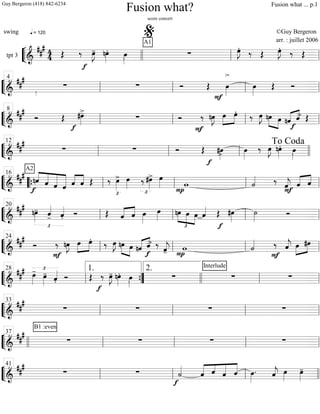 ““
¬
Ltpt 3
=============================&
### 44
q = 120
Œ ‰
f
œ»»»»
J- nœ»»»»
. œ»»»».
A1
∑ œ»»»»
J. ‰ Œ œ»»»»
J. ‰ Œ
llll ll
%
ll
““
¬
L===============================&
##
#
∑ ∑ Ó Œ
F
œ»»»»
>
œ»»»»
Œ Óll
4
ll ll ll
““
¬
L===============================&
##
#
½
Ó Œ #œ»»»»
>-
f
∑ Ó
F
‰ nœ»»»»
J œ»»»»
»»»»
œ.
‰ œ»»»»
J nœ»»»» »»»»
œ «««« ««««
nˆ
f
ˆ> Œ
ll
8
ll ll ll
““
¬
L==============================&
###
∑ ∑ Ó Œ
f
#œ»»»»> œ»»»»
‰ œ»»»»
J nœ»»»»
. œ»»»».ll
12
ll ll llll
To Coda
““
¬
L===============================&
##
# ««««
«««««
«««««
««««««
A2
nˆ
f
ˆ ˆ ˆ ˆ««««
««««
ˆ Œ ‰ œ»»»»
>
£
œ»»»» ‰
£
#œ»»»»
> œ»»»»
P
w ˙««««
F
‰ ˆ««««
j ˆ«««« ««««
ˆ““{ ll
16
ll ll ll
““
¬
L===============================&
##
#
£
nœ»»»»
- ˆ««««
- ˆ««««
. Ó Œ «««« ««««
ˆ ˆ œ»»»»
œ»»»» nœ
£
»»»»
»»»»
»»»»
œ œ ˆ««««
f
Œ #œ»»»»
˙»»»»
Ó
ll
20
ll ll ll
““
¬
L===============================&
##
#
Ó
F
‰ nœ»»»»
J œ»»»»
»»»»
œ.
‰ œ»»»»
J nœ»»»» »»»»
œ «««« ««««
nˆ
f
ˆ> ‰
ˆ««««
j- P
w ˙««««
F
‰ ˆ««««
j œ»»»»
»»»»
#œ
ll
24
ll ll ll
““
¬
L===============================&
##
# £
œ»»»»
-
œ»»»»
-
ˆ««««
. Ó Œ
f
‰ œ»»»»
J- nœ»»»»
. œ»»»». ∑
Interlude
∑ ∑
ll
28
””{
1. 2.
llll ll ll
““
¬
L===============================&
###
∑ ∑ ∑ ∑
ll
33
ll ll ll
““
¬
L===============================&
##
#
B1 :even
∑ ∑ ∑ ∑llll ll
37
ll ll ll
““
¬
L===============================&
##
#
∑ ∑
f
˙««««
«««««
««««
«««««
«««««
ˆ ˆ ˆ ˆ œ»»»»
. ˆ««««
j œ»»»»
œ»»»»
-
ll
41
ll ll llll
Fusion what?
score concert
swing ©Guy Bergeron
arr. : juillet 2006
Guy Bergeron (418) 842-6234 Fusion what ... p.1
 