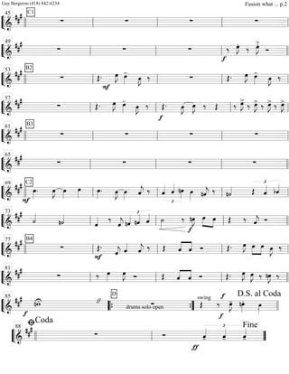 ““
¬
L===============================&
##
# C1
∑ ∑ ∑ ∑
llll ll
45
ll ll ll
““
¬
L===============================&
##
#
∑ ∑ ∑
f
‰ œ»»»»
J.
‰ œ»»»»
J>.
Ó
ll
49
ll ll llll
““
¬
L===============================&
### B2
∑ Œ.
F
œ»»»»
J œ»»»»
-
œ»»»»
J.
‰ ∑ Œ. œ»»»»
J œ»»»»
-
œ»»»»
J.
‰
llll ll
53
ll ll ll
““
¬
L===============================&
##
#
∑ Œ. œ»»»»
J œ»»»»
-
œ»»»»
J. ‰
f
Œ. œ»»»»
J œ»»»»
J ‰ Œ ‰ œ»»»»
J>
‰ œ»»»»
J> ‰ œ»»»»
J> ‰ œ»»»»
J>
ll
57
ll ll ll
““
¬
L===============================&
##
# B3
∑ ∑ ∑ ∑
llll ll
61
ll ll ll
““
¬
L===============================&
###
∑ ∑ ∑ ∑
ll
65
ll ll llll
““
¬
L===============================&
##
#
F
C2
œ»»»»
. œ»»»»
J œ»»»»
œ»»»» œ»»»»
. œ»»»»
J œ»»»»
ˆ««««
j ‰
£
ˆ«««« ˆ««««
nœ»»»»
œ»»»» nˆ««««
j ‰ n˙«««« Œ
£
ˆ«««« bˆ««««
llll ll
69
ll ll ll
““
¬
L===============================&
##
#
˙««««
n˙««««
ˆ«««« ‰
ˆ««««
j
£
nˆ«««« nˆ«««« ˆ«««« ˙»»»»
‰ nœ»»»»
J
f
œ»»»»
»»»»
œ Œ ‰ ˆ««««
j Ó
ll
73
ll ll llll
““
¬
L===============================&
### B4
∑
F
Œ.
ˆ««««
j ˆ««««
ˆ««««
j ‰ Œ ˆ««««
««««
ˆ Ó Œ. œ»»»»
J »»»»
»»»»
œ œ œ»»»»
J ‰
llll ll
77
ll ll ll
““
¬
L===============================&
##
#
∑ ‰ œ»»»»
œ»»»»
J Ó Œ ˆ««««
««««
ˆ Ó Œ. œ»»»»
J œ»»»»
J ‰ nœ»»»»
J ‰
ll
81
ll ll llll
““
¬
L==============================&
###
f
nwU "
drums solo open
D
∑
swing
Œ
f
‰
f
œ»»»»
J- nœ»»»»
. œ»»»».llll
85
““{ ””{ llll
D.S. al Coda
““
¬
L===========================&
###
∑ Ó
ƒ
ˆ««««
-
£
ˆ««««
- ˆ««««
-llll ll
ﬁCoda
88
””
Fine
Guy Bergeron (418) 842-6234 Fusion what ... p.2
 