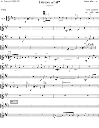 ““
¬
Ltpt 4 =============================&
### 4
4 Œ
f
‰ #ˆ««««
j- nˆ««««
. ˆ««««
.
A1
»»»»
»»»»
nœ
F
œ Œ »»»»
»»»»
œ œ Œ ‰
£
#ˆ««««>
œ»»»»
‰
£
#ˆ««««>
œ»»»»llll ll
%
ll
““
¬
L===============================&
##
#
∑ ∑ Ó Œ #ˆ««««>
F ˆ«««« Œ Óll
4
ll ll ll
““
¬
L===============================&
###
Ó Œ œ»»»»
>-
f
∑ ∑ Ó ‰
f
ˆ««««
j
>
Œll
8
ll ll ll
““
¬
L==============================&
###
∑ ∑ Ó Œ
f ˆ««««
>
ˆ«««« ‰ #ˆ««««
j nˆ««««
. ˆ««««
.ll
12
ll ll llll
To Coda
““
¬
L===============================&
### ««««
«««««
«««««
««««««
f
nˆ
A2
ˆ ˆ ˆ ˆ««««
««««
ˆ Œ ‰
£
#ˆ««««>
œ»»»»
‰
£
#ˆ««««>
œ»»»» P
w ˙««««
F
‰
ˆ««««
j ˆ«««« ««««
ˆ““{ ll
16
ll ll ll
““
¬
L===============================&
###
£
nœ»»»»
- ˆ««««
- ˆ««««
. Ó Œ «««« ««««
ˆ ˆ œ»»»»
œ»»»» nœ
£
»»»»
»»»» »»»»
œ œ ˆ«««« Œ
f
ˆ««««
˙««««
-
Óll
20
ll ll ll
““
¬
L===============================&
###
∑ Ó
f
‰ ˆ««««
j>
‰ ˆ««««
j- P
w ˙««««
F
‰ ˆ««««
j ˆ«««« ««««
ˆll
24
ll ll ll
““
¬
L===============================&
##
# £
ˆ««««
- ˆ««««
- ˆ««««
.
Ó Œ
f
‰ #ˆ««««
j- nˆ««««
. ˆ««««
.
∑
Interlude
∑ ∑ll
28
””{
1. 2.
llll ll ll
““
¬
L===============================&
##
#
∑ ∑ ∑ ∑ll
33
ll ll ll
““
¬
L===============================&
### B1 :even
∑ ∑ ∑ ∑llll ll
37
ll ll ll
““
¬
L===============================&
###
∑ ∑
f
˙««««
««««« ««««
«««««
«««««
ˆ ˆ ˆ ˆ œ»»»»
. ˆ««««
j œ»»»»
œ»»»»
-
ll
41
ll ll llll
Fusion what?
score concert
swing ©Guy Bergeron
arr. : juillet 2006
Guy Bergeron (418) 842-6234 Fusion what ... p.1
 