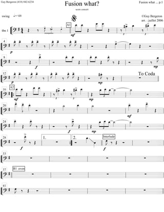 ““
¬
Ltbn 1 =============================?
# 4
4
q = 120
A1
trompettes
Œ ‰ œ»»»»
J- nœ»»»»
. œ»»»»
.
F
»»»»»»
»»»»»»
œ__ œ__
Œ
»»»»»»
»»»»»»
œ___ œ___
Œ
£
‰
#œ_»»»»
> œ_»»»» ‰
£
#œ_»»»»
> œ__»»»»»
llll ll
%
ll
““
¬
L===============================?
#
p
œ_»»»»
J. œ_»»»»
-
‰
œ_»»»»
J. œ_»»»»
-
‰
œ_»»»»
J. œ_»»»»
-
‰
œ_»»»»
J. œ_»»»»
J-
Œ Ó Œ
œ»»»»
> œ»»»» Œ Óll
4
ll ll ll
““
¬
L===============================?
# Ó Œ
œ__»»»»»
>-
f
Ó
œ__.»»»»
»»»»
œ__
Œ
»»»»
»»»»
œ__. œ__
Œ
E__.
‰ Œ Ó Œ ‰
P
œ_»»»»
J
ll
8
ll ll ll
““
¬
L==============================?
#
p
œ_»»»»
J. œ_»»»»
-
‰
œ_»»»»
J. œ_»»»»
-
‰
œ_»»»»
J. œ_»»»»
-
‰
œ_»»»»
J. œ_»»»»
J-
Œ Ó
#œ_»»»»
J.
P
‰ Œ ∑ll
12
ll ll llll
To Coda
““
¬
L===============================?
#
A2 »»»»»»
»»»»»»
œ__
F
œ__
Œ
»»»»»»
»»»»»»
œ
___ œ
___
Œ
£
‰
#œ_»»»»
> œ_»»»» ‰
£
#œ_»»»»
> œ__»»»»»
P
Œ
œ_
£
»»»»
»»»»»
»»»»
œ__ œ_ ˙_»»»»
˙_»»»» Ó““{ ll
16
ll ll ll
““
¬
L===============================?
# £
œ___»»»»»»
- œ__»»»»»
- œ__»»»»»
.
Ó Œ
˙_»»»»
œ__»»»»»
˙_»»»» Ó
F
œ__»»»»»
-
Œ
œ___»»»»»»
-
Œ
ll
20
ll ll ll
““
¬
L===============================?
#
œ__»»»»»
-
Œ
œ__»»»»»
J.
‰ Œ Ó ‰
f
œ__»»»»»
J>
Œ Œ
P
œ_
£
»»»»
»»»»»
»»»»
œ__ œ_ ˙_»»»»
˙_»»»» Óll
24
ll ll ll
““
¬
L===============================?
# Ó
f
œ__»»»»»
J
>.
‰ Œ ∑ Ó
œ_»»»» œ»»»»
f
Interlude
œ»»»»
J ‰ Œ Ó ∑
ll
28
””{
1. 2.
llll ll ll
““
¬
L===============================?
# ∑ ∑ ∑ ∑
ll
33
ll ll ll
““
¬
L===============================?
#
B1 :even
∑ ∑ ∑ ∑llll ll
37
ll ll ll
““
¬
L===============================?
# œ»»»»
J ‰ Œ Ó ∑ ∑ ∑
ll
41
ll ll llll
Fusion what?
score concert
swing ©Guy Bergeron
arr. : juillet 2006
Guy Bergeron (418) 842-6234 Fusion what ... p.1
 