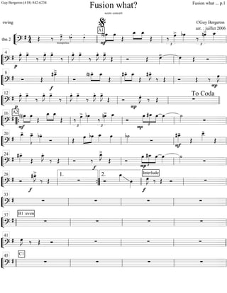 ““
¬
Ltbn 2
=============================?
# 4
4 trompettes
Œ ‰ œ»»»»
J- nœ»»»»
. œ»»»»
.
F
»»»»
»»»»(n)œA1
œ
Œ
»»»»
»»»»
œ_ œ_
Œ ‰
£
œ»»»»
> bœ»»»» ‰
£
nœ»»»»
> œ_»»»»
llll ll
%
ll
““
¬
L===============================?
#
p
œ»»»»
J. œ»»»»
-
‰
œ»»»»
J. œ»»»»
-
‰
œ»»»»
J. œ»»»»
-
‰
œ»»»»
J. œ»»»»
J-
Œ Ó Œ œ»»»»
> œ»»»» Œ Ó
ll
4
ll ll ll
““
¬
L===============================?
# Ó Œ
#œ_»»»»
>-
f
Ó
(n)œ_.»»»»
»»»»
œ_
Œ
»»»»
»»»»
#œ_. œ_
Œ
#E_.
‰ Œ Ó Œ ‰
P
œ»»»»
J
ll
8
ll ll ll
““
¬
L==============================?
#
p
œ»»»»
J. œ»»»»
-
‰
œ»»»»
J. œ»»»»
-
‰
œ»»»»
J. œ»»»»
-
‰
œ»»»»
J. œ»»»»
J-
Œ Ó œ»»»»
J.
P
‰ Œ ∑ll
12
ll ll llll
To Coda
““
¬
L===============================?
#
A2
»»»»
»»»»(n)œ
F
œ
Œ
»»»»
»»»»
œ_ œ_
Œ ‰
£
œ»»»»
> bœ»»»» ‰
£
nœ»»»»
> œ_»»»» Ó
œ
£
»»»»
»»»»»
»»»»
P
#œ_ œ œ»»»»
˙»»»» Ó
““{ ll
16
ll ll ll
““
¬
L===============================?
#
£
œ_»»»»
- œ_»»»»
- bœ»»»»
.
Ó Œ
»»»»
»»»»
œ bœ œ_»»»»
œ»»»»
b˙»»»» Ó
F
#œ_»»»»
-
Œ
œ__»»»»»
-
Œll
20
ll ll ll
““
¬
L===============================?
#
#œ_»»»»
-
Œ
œ_»»»»
J.
‰ Œ Ó ‰
f
œ_»»»»
J>
Œ Ó
œ
P £
»»»»
»»»»»
»»»»
#œ_ œ œ»»»»
˙»»»» Ó
ll
24
ll ll ll
““
¬
L===============================?
# Ó
#œ_»»»»
J>.
f
‰ Œ ∑ Ó
œ_»»»» œ»»»»
f
Interlude
œ»»»»
J ‰ Œ Ó ∑
ll
28
””{
1. 2.
llll ll ll
““
¬
L===============================?
# ∑ ∑ ∑ ∑
ll
33
ll ll ll
““
¬
L===============================?
#
B1 :even
∑ ∑ ∑ ∑
llll ll
37
ll ll ll
““
¬
L===============================?
# œ»»»»
J ‰ Œ Ó ∑ ∑ ∑
ll
41
ll ll llll
““
¬
L===============================?
#
C1
∑ ∑ ∑ ∑
llll ll
45
ll ll ll
Fusion what?
score concert
swing ©Guy Bergeron
arr. : juillet 2006
Guy Bergeron (418) 842-6234 Fusion what ... p.1
 
