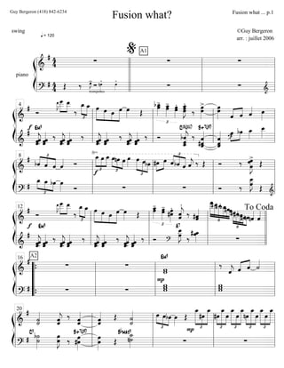 ß
Í
piano
==========================&
# 4
4
q = 120
∑
A1
∑ ∑
==========================?
# 44 trompettes
∑Œ ‰ œ»»»»
J- nœ»»»»
. œ»»»»
.
∑ ∑ &l
l
l
l
l
l
l
l
l
l
l
l
l
l
l
l
%
l
l
l
l
ß
Í
=============================&
#
Ó
f
œ
__»»»»»»
J˜
œ
___»»»»»
»»»»»
œ__
‰
œ_
£
»»»»»
»»»»»
œ_ »»»»»»
»»»»»
»»»»
»»»»»»
œ œ œ œ œ»»»» Œ
œbœ_»»»»»
-
£
œ_»»»»»
-
œ œ»»»»»
.
œ œœ_»»»»»»
J
.
œ ‰ œœ»»»»»»
>
œœ»»»»»» ««««
««««
ˆ ˆ ˆ«««« œ»»»»
=============================&
#
ˆ««««««
jˆ.ˆ
Em9
ˆˆˆ«««««« ‰
ˆˆ.ˆ««««««
j ˆ««««««
ˆˆ
‰
ˆˆ««««««
jˆ. ˆ««««««
ˆˆ
‰
ˆ««««««
jˆˆ. ˆ««««««
ˆˆ ‰ Ó bˆ.ˆˆ_«««««««
j
C13(#11)
‰ ˆ
#ˆˆ_«««««««B+7(#9)
ˆˆ_«««««««
ˆ
»»»»
»»»»
œ
?
bœ œ_»»»»
œ__»»»»»
l
l
l
l
l
l
l
l
4
l
l
l
l
l
l
l
l
l
l
l
l
ß
Í
=============================&
#
½
£
««««
««««
««««bˆ ˆ ˆ ˆ«««« Ó
√
£
»»»»»
»»»»
»»»»»
œ_
f
œ œ_ œ
£
»»»»
»»»» »»»»
nœ œ œ»»»»
£
»»»»»
»»»»»
»»»»
œ œbœ »»»»
»»»»#œ œ ˆ
£
««««
««««
«««««
bˆ ˆ ˆ««««
j ‰ Œ
_»
Ó ‰ œ»»»»»»»
J
>œ
œ Œ
=============================?
#
œ_
£
»»»» »»»» »»»»
œ_ bœ œ»»»» Ó ∑ ∑ Ó ‰ œ
œ__»»»»»»
J
Œ &l
l
l
l
l
l
l
l
8
l
l
l
l
l
l
l
l
l
l
l
l
ß
Í
============================&
# Ó
f
œ
__»»»»»»
J˜
»»»»»
»»»»»
œ
___ œ__
‰
œ_
£
»»»»»
»»»»»
œ_ œ»»»»»»
»»»»»
»»»»
»»»»»»
œ œ œ œ»»»» Œ
œ_»»»»»
-
£
œ œœ»»»»»
- œ»»»»»»
.
#œ ˆ««««««
jˆ
.
‰ #ˆˆ«««««
§
»»»»»»»
»»»»»»
»»»»»
»»»»»
»»»»
»»»»
œ
___#œ__#œ__bœ_#œœ#œ
§
»»»»»
»»»»»
»»»»»
»»»»
»»»»
#œbœ#œnœnˆ««««
ˆ««««
============================&
#
ˆ««««««
jˆˆ.
Em9
ˆˆ««««««
ˆ ‰ ˆ.ˆ««««««
jˆ ˆˆˆ«««««« ‰
ˆ««««««
jˆˆ. ˆˆˆ«««««« ‰ ˆ.ˆ««««««
jˆ ˆ««««««
ˆˆ ‰ Ó ?
A7
œ__»»»»»»
Jœ ‰
œ# œ_»»»»» ∑l
l
l
l
l
l
l
l
12
l
l
l
l
l
l
l
l
l
l
l
l
l
l
l
l
To Coda
ß
Í
=============================&
#
A2
∑ ∑ ww
‰
ˆ««««
j ˆ«««« ««««
ˆ ˙««««
=============================?
# ∑ ∑
Pwww
Em9
ww
w
l
l
l
l
“
“
“
“
{
{ l
l
l
l
16
l
l
l
l
l
l
l
l
l
l
l
l
ß
Í
=============================&
#
˙˙««««««
ˆ««««««
jˆ ‰ ˆˆ««««««
ˆ««««««
ˆ Œ
˙««««««
˙ œ
£
»»»» »»»»
»»»»
œbœ œ»»»»
Œ
œ_
£
»»»»»»»
»»»»
»»»»»»»
#œ
œ_
£
»»»»
»»»»»»»
»»»»
#œ
œ_
œ
£
»»»»»»»
»»»»
»»»»»»»
œ_
œ
œ_
£
»»»»
»»»»»»»
»»»»
nœ
œ_
œ
œ_
£
»»»»»»»
»»»»
»»»»»»»
œ
œ_
=============================?
# ˙
C9
b˙»»»»»»
œœ»»»»»»
J ‰ #œ
œ»»»»»»
B+7(#9)
œ
œ»»»»»»
Œ
˙_»»»»»»
n˙
Bbmaj9
∑
P
∑
l
l
l
l
l
l
l
l
20
l
l
l
l
l
l
l
l
l
l
l
l
Fusion what?
swing ©Guy Bergeron
arr. : juillet 2006
Guy Bergeron (418) 842-6234 Fusion what ... p.1
 