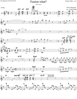 gtr ==============================&
# 44 Œ
f
‰ œ»»»»»»»»
J
-
#œœ
E7(#9)
nœ»»»»»»»
.
b œnœ
Eb9
œ
œœ»»»»»»»»
.
D7(#9)
nˆ««««««
««««««A1
ˆ ˆˆ Œ »»»»»»
»»»»»»
bœœ œœ Œ
£
‰
(#)œ
(#)œ»»»»»»»»
>
œ
œ»»»»»»»» £
‰ #œ»»»»»»»»
>
#œ œ
œ_»»»»»»»»ll llll ll
%
ll
===============================&
#
F
w ˙»»»» ‰ œ»»»»
J »»»»
»»»»
œ œ
£
bœ_»»»»
- œ_»»»»
- œ»»»»
.
Ó Œ »»»»
»»»»
œ œ œ_»»»»
œ__»»»»»
ll ll
4
ll ll ll
===============================&
#
£
»»»»
»»»» »»»»
bœ_ œ_ œ ˙»»»»
f
œ_»»»»
w_
∑ Ó ‰
ll ll
8
ll ll ll
==============================&
#
F
w ˙»»»» ‰ œ»»»»
J »»»»
»»»»
œ œ
£
œ_»»»»
- œ»»»»
- œ»»»»
.
Ó Œ
f
‰
œ»»»»»»»»
J#œ
œ
E7(#9)
nœ»»»»»»»
b œ
nœ
Eb9
(n)œ»»»»»»»»
œœ
D7(#9)
ll ll
12
ll ll llll
To Coda
===============================&
#
ˆ
F
nˆ
A2
««««««
««««««G7
ˆˆ Œ bœœ»»»»»»
»»»»»»
Bb7
œœ Œ
£
‰ œ»»»»»»»»
>
œ œ
œ»»»»»»»» £
‰ #œ
#œ»»»»»»»»
> œ_»»»»»»»»
œ
P
ı
Em9 let ring
œ»»»»
»»»»»
»»»»»
»»»»»»
œ œ œ ˙»»»»ll ““{ ll
16
ll ll ll
===============================&
#
ı»»»»
C9
»»»»
J ‰ »»»»
B+7(#9)
»»»»
Œ n˙
˙
˙_»»»»»»»»»
˙
Bbmaj9
bœ_
£
»»»»
»»»» »»»»
œ_ œ œ»»»» Œ
£
»»»»»»»»
»»»»
»»»»»»»»
œ_
P
œ
œ_
£
»»»»
»»»»»»»»
»»»»
œ
œ_
œ
œ_
£
»»»»»»»»
»»»»
»»»»»»»»
œ
œ_
£
»»»»
»»»»»»»
»»»»
bœ
œ_
œ
œ_
£
»»»»»»»
»»»»
»»»»»»»
œ
œ_
ll ll
20
ll ll ll
===============================&
#
œ
£
»»»»
»»»»»»»»
»»»»
œ_
œ
œ_
£
»»»»»»»»
»»»»
»»»»»
œ œ#œ»»»»
J ‰ Œ Ó ‰
A7sus4
»»»»
J> Œ
P
ı
Em9 let ring
œ»»»»
»»»»»
»»»»»
»»»»»»
œ œ œ ˙»»»»ll ll
24
ll ll ll
===============================&
#
»»»»
£
A13
»»»»
»»»»
»»»»
J ‰ »»»»
Bmaj9/D#
»»»»
‰
E7(#9)
#œ
œ»»»»»»»»
J
-
œ
nœ
b œnœ»»»»»»»
.Eb9
œœ
œ»»»»»»»»
.D7(#9)
ı»»»»
ı»»»»
D+7(#9) Interlude
∑ ∑
ll ll
28
””{
1. 2.
llll ll ll
===============================&
#
««««««« ««««
ˆ.
G
ˆ ‰
ˆ««««
j
≈ ««««
«««««««ˆ
ˆ ˆ««««
««««
ˆ ««««««« ««««
ˆ.
C
ˆ ‰
ˆ««««
j ≈
D
ˆ««««
«««««««
ˆ
ˆ««««
««««««««
ˆ_ ««««««« ««««
ˆ.
G
ˆ ‰
ˆ««««
j
≈ ««««
«««««««ˆ
ˆ ˆ««««
««««
ˆ ««««««« ««««
ˆ.
C
ˆ ‰
ˆ««««
j ≈
D
ˆ««««
«««««««
ˆ
ˆ««««
««««««««
ˆ_ll ll
33
ll ll ll
Fusion what?
score concert
swing ©Guy Bergeron
arr. : juillet 2006
Guy Bergeron (418) 842-6234 Fusion what ... p.1
 