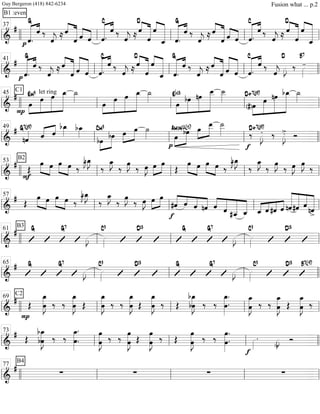 ===============================&
#
B1 :even
ˆ.p ««««««« ««««G
ˆ ‰
ˆ««««
j ≈ ˆ««««
«««««««
ˆ ˆ««««
««««
ˆ ««««««« ««««
ˆ.
C
ˆ ‰
ˆ««««
j ≈
D
ˆ««««
«««««««
ˆ
ˆ««««
««««««««
ˆ_ ««««««« ««««
ˆ.
G
ˆ ‰
ˆ««««
j ≈ ««««
«««««««ˆ
ˆ ˆ««««
««««
ˆ ««««««« ««««
ˆ.
C
ˆ ‰
ˆ««««
j ≈
««««
«««««««ˆ
D
ˆ
ˆ««««
««««««««
ˆ_ll llll ll
37
ll ll ll
===============================&
#
««««««« ««««
p ˆ.
G
ˆ ‰
ˆ««««
j ≈ ˆ««««
«««««««
ˆ ˆ««««««
««««««
ˆ ««««««« ««««
ˆ.
C
ˆ ‰
ˆ««««
j ≈
D
ˆ««««
«««««««
ˆ
ˆ««««
««««««««
ˆ_ ««««««« ««««
ˆ.
G
ˆ ‰
ˆ««««
j ≈ ««««
«««««««ˆ
ˆ ˆ««««««
««««««
ˆ ««««««« ««««
ˆ.
C
ˆ ‰
ˆ««««
j
D
»»»»
J ‰ »»»»
-
B7
ll ll
41
ll ll llll
===============================&
#
P
C1
»»»»
»»»»»»
»»»»»»
»»»»»»»»œ
Em9 let ring
œ œ œ_ ˙_»»»»
œ»»»»
»»»»»»
»»»»»»
»»»»»»»»
œ œ œ_ ˙_»»»» »»»»
»»»»»»
»»»»»»
»»»»»»»»œ
Eb13
bœ nœ
œ__ ˙__»»»»»
»»»»
»»»»»»
»»»»»»»
»»»»»»»»(#)œ
D+7(#9)
œ nœ bœ_ ˙_»»»»
ll llll ll
45
ll ll ll
===============================&
#
nˆ««««G7(#9)
ˆ«««« ««««
ˆ
bœ_»»»»
bœ_»»»»
»»»»
»»»»»bœ
Cm9
bœ »»»»
»»»»»œ œ ˙»»»»
p
œ»»»»
»»»»»
bœAmin11(b5) œ»»»»
»»»»»
œ__ ˙__»»»»»
f
‰ »»»»
J.D+7(#9)
‰ »»»»
J>. Ó
ll ll
49
ll ll llll
===============================&
#
B2
F
Œ
»»»» »»»»
œ œ »»»» »»»»
œ œ ‰
œ_»»»»
J˜bœ_»»»»
J
‰
œ_»»»»
J
‰
œ»»»»
J
‰ œ»»»»
J œ»»»»
»»»»
œ
Œ
»»»» »»»»
œ œ œ»»»» »»»»
œ ‰
œ_»»»»
J˜bœ_»»»»
J
‰
œ_»»»»
J
‰
œ»»»»
J
‰ œ»»»»
J œ»»»»
J
‰
ll llll ll
53
ll ll ll
===============================&
# Œ
»»»» »»»»
œ œ œ»»»» »»»»
œ ‰
œ_»»»»
J˜bœ_»»»»
J
‰
œ_»»»»
J
‰
œ»»»»
J
‰ œ»»»»
J œ»»»»
»»»»
œ
f
«««««
««««
««««
«««««#ˆ ˆ ˆ nˆ ˆ««««
«««««
««««««
««««««
ˆ #ˆ__ ˆ_ «««« ««««
««««
««««
ˆ_ ˆ #ˆ ˆ «««««««
««««««
«««««
«««««««
nˆ#ˆ ˆ
nˆ>
ll ll
57
ll ll ll
===============================&
#
B3
G G7
»»»»
J »»»»
C9 D13 G G7
»»»»
J »»»»
C9 D13
ll llll ll
61
ll ll ll
===============================&
# G G7
»»»»
J »»»»
C9 D13 G G7
»»»»
J »»»»
C9 D13 B7(b9)
ll ll
65
ll ll llll
===============================&
#
P
C2
Œ
œ_»»»»»»»»
Jœ ‰ ‰ œ
œ_»»»»»»»»
J Œ
œ_»»»»»»»»
Jœ ‰ ‰
œ_»»»»»»»»
Jœ Œ œ
œ_»»»»»»»»
J ‰ Œ
bœ_»»»»»»»»
Jbœ ‰ ‰ œ.
œ_»»»»»»»»
.
œ
œ_»»»»»»»»
J ‰ ‰
œ_»»»»»»»»
Jœ Œ
œ_»»»»»»»»
Jœ ‰
ll llll ll
69
ll ll ll
===============================&
#
Œ bœ
bœ_»»»»»»»»
J ‰ ‰
œ_»»»»»»»»
.
œ.
œ»»»»»»»»
Jœ ‰ ‰
œ»»»»»»»»
Jœ Œ
œ»»»»»»»»
Jœ ‰ Œ œ
œ»»»»»»»»
J ‰ ‰ œ.
œ»»»»»»»»
.
f
»»»»
. »»»»
J
>. Ó
ll ll
73
ll ll llll
===============================&
#
B4
∑ ∑ ∑ ∑
ll llll ll
77
ll ll ll
Guy Bergeron (418) 842-6234 Fusion what ... p.2
 
